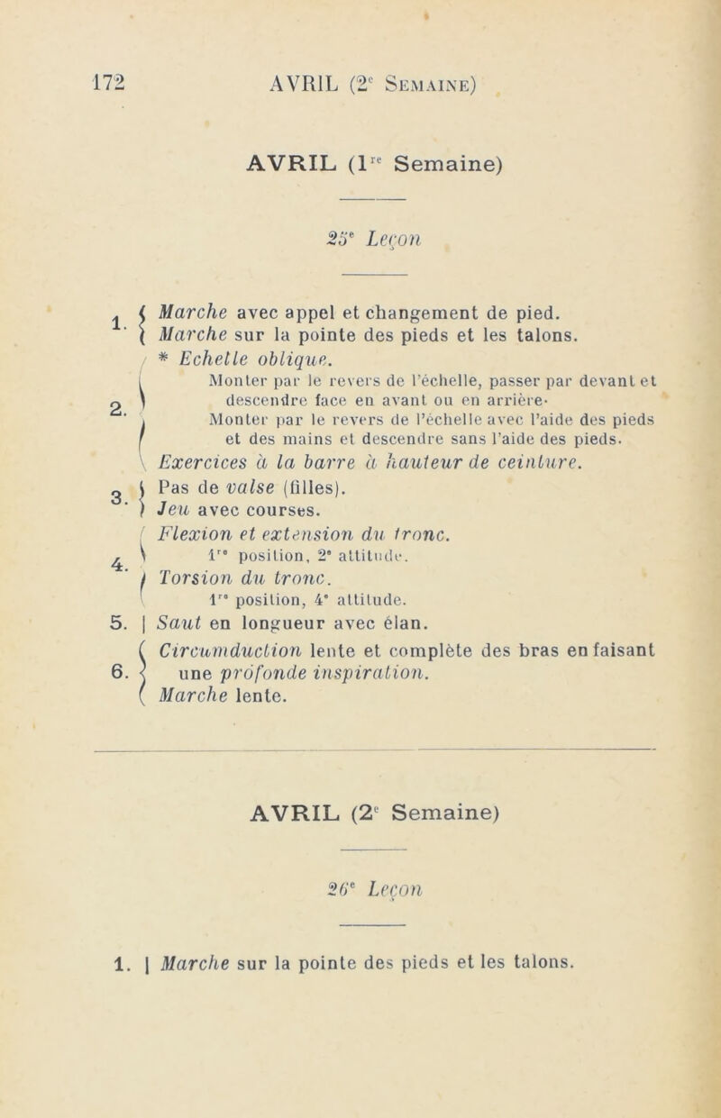 AVRIL (lre Semaine) 2 F Leçon 5. | 6. ) Marche avec appel et changement de pied. Marche sur la pointe des pieds et les talons. * Echelle oblique. Monter par le revers de l’échelle, passer par devant et descendre face en avant ou en arrière- Monter par le revers de l’échelle avec l’aide des pieds et des mains et descendre sans l’aide des pieds. Exercices à la barre à hauteur de ceinture. Pas de valse (filles). Jeu avec courses. Flexion et extension du tronc. lro position, 2* attitude. Torsion du tronc. lro position, 4 attitude. Saut en longueur avec élan. Circumduction lente et complète des bras en faisant une profonde inspiration. Marche lente. AVRIL (2' Semaine) 26e Leçon