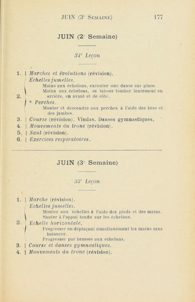 JUIN (2' Semaine) 34e Leçon 1. | Marches et évolutions (révision). Echelles jumelles. i Mains aux échelons, exécuter une danse sur place- \ Mains aux échelons, se laisser tomber lentement en 2. arrière, en avant et de côté. ! * Perches. Monter et descendre aux perches à l’aide des bras et des jambes. 3. j Course (révision). Vindas. Danses gymnastiques. 4. | Mouvements du tronc (révision). 5. | Saut (révision). 6. | Exercices respiratoires. JUIN (3‘ Semaine) 35e Leçon 1. | Marche (révision). Echelles jumelles. Monter aux échelles à l’aide des pieds et des mains. V Sauter à l’appui tendu sur les échelons. 2. Echelle horizontale. I Progresser en déplaçant simultanément les mains sans balancer. \ Progresser par brasses aux échelons. 3. | Course et danses gymnastiques. 4. J Mouvements du tronc (révision).