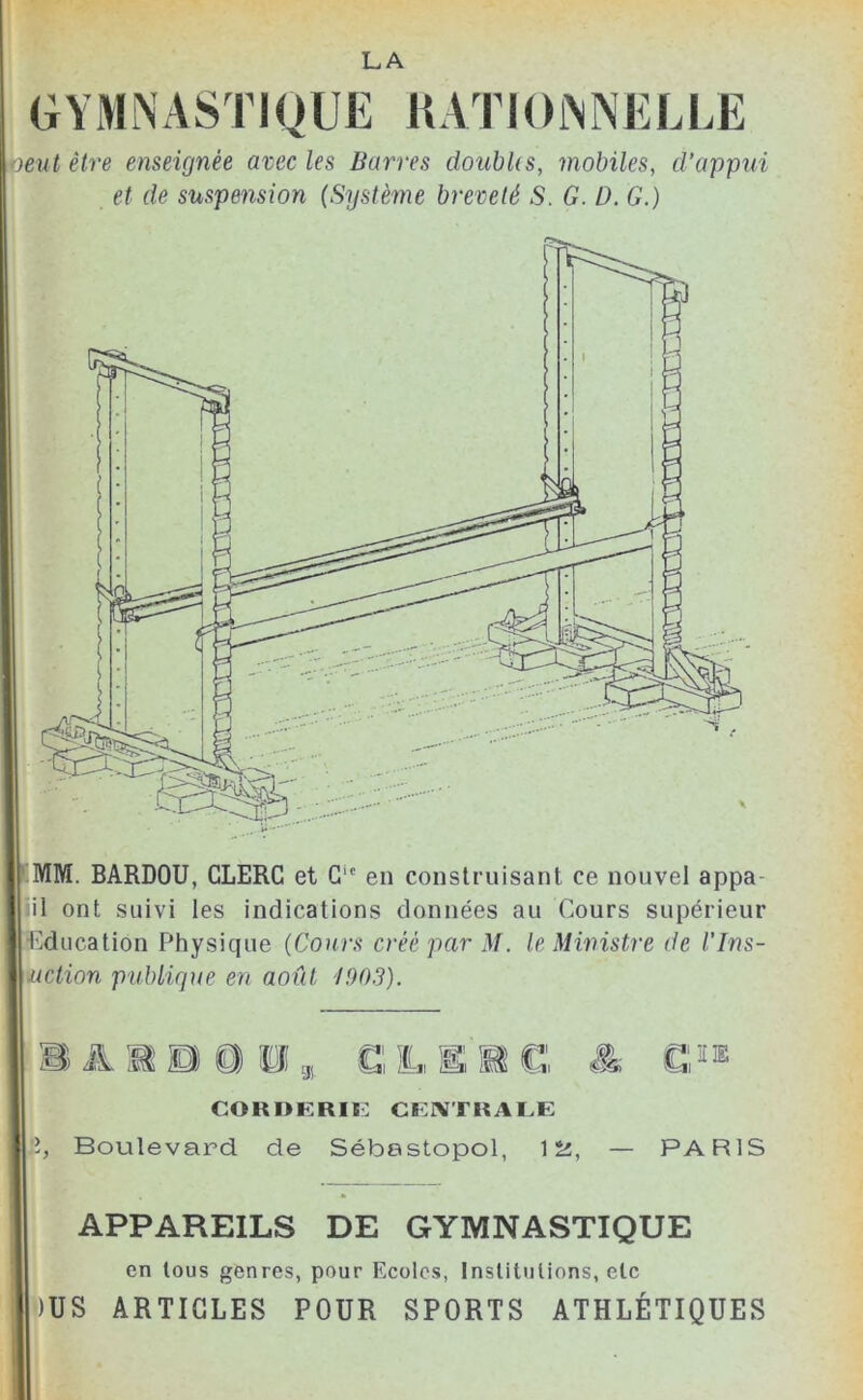 LA G Y M N A S TIQ U E R A TIOjNNEL LE peut être enseignée avec les Barres doubUs, mobiles, d’appui et de suspension {Système breveté S. G. D. G.) MM. BARDOU, CLERC et G1C en construisant ce nouvel appa- il ont suivi les indications données au Cours supérieur 1 Education Physique (Cours créé par M. le Ministre de l’Ins- \uction publique en août 1903). MiflB, CL > gj «=JI ZibJl iï=al I2X& CORhRRIE CENTRALE Boulevard de Sébastopol, 12, — PARIS APPAREILS DE GYMNASTIQUE en tous genres, pour Ecoles, Institutions, etc >)US ARTICLES POUR SPORTS ATHLÉTIQUES