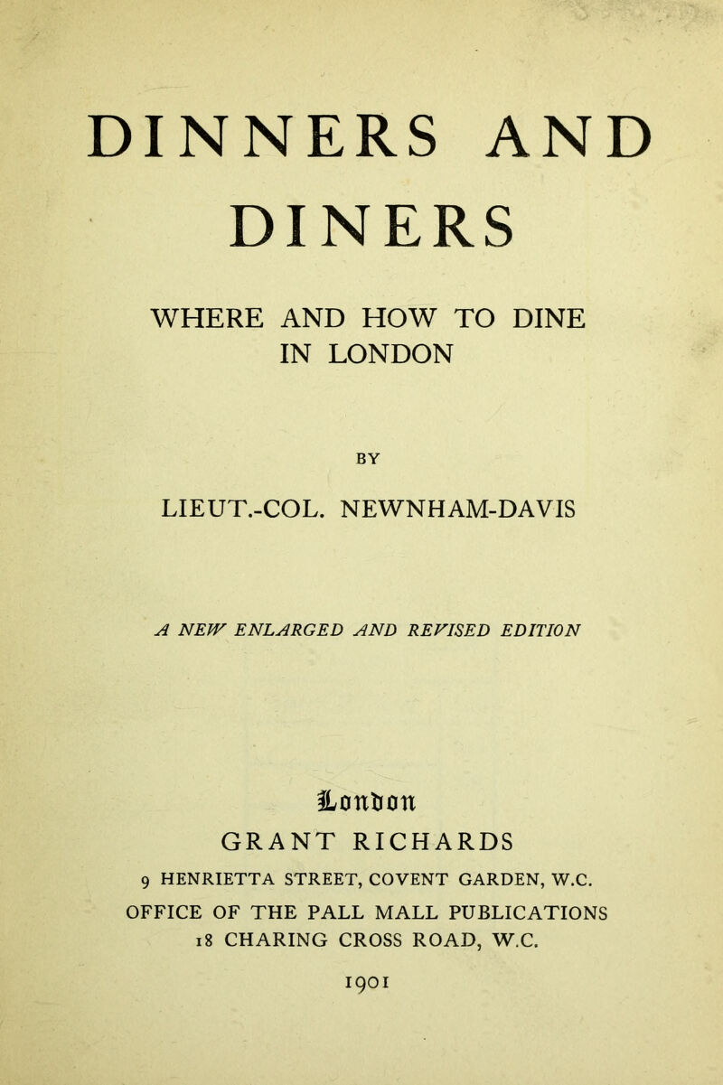 DINERS WHERE AND HOW TO DINE IN LONDON LIEUT.-COL. NEWNHAM-DAVIS A NEW ENLARGED AND REVISED EDITION Mention GRANT RICHARDS 9 HENRIETTA STREET, COVENT GARDEN, W.C. OFFICE OF THE PALL MALL PUBLICATIONS 18 CHARING CROSS ROAD, W.C.