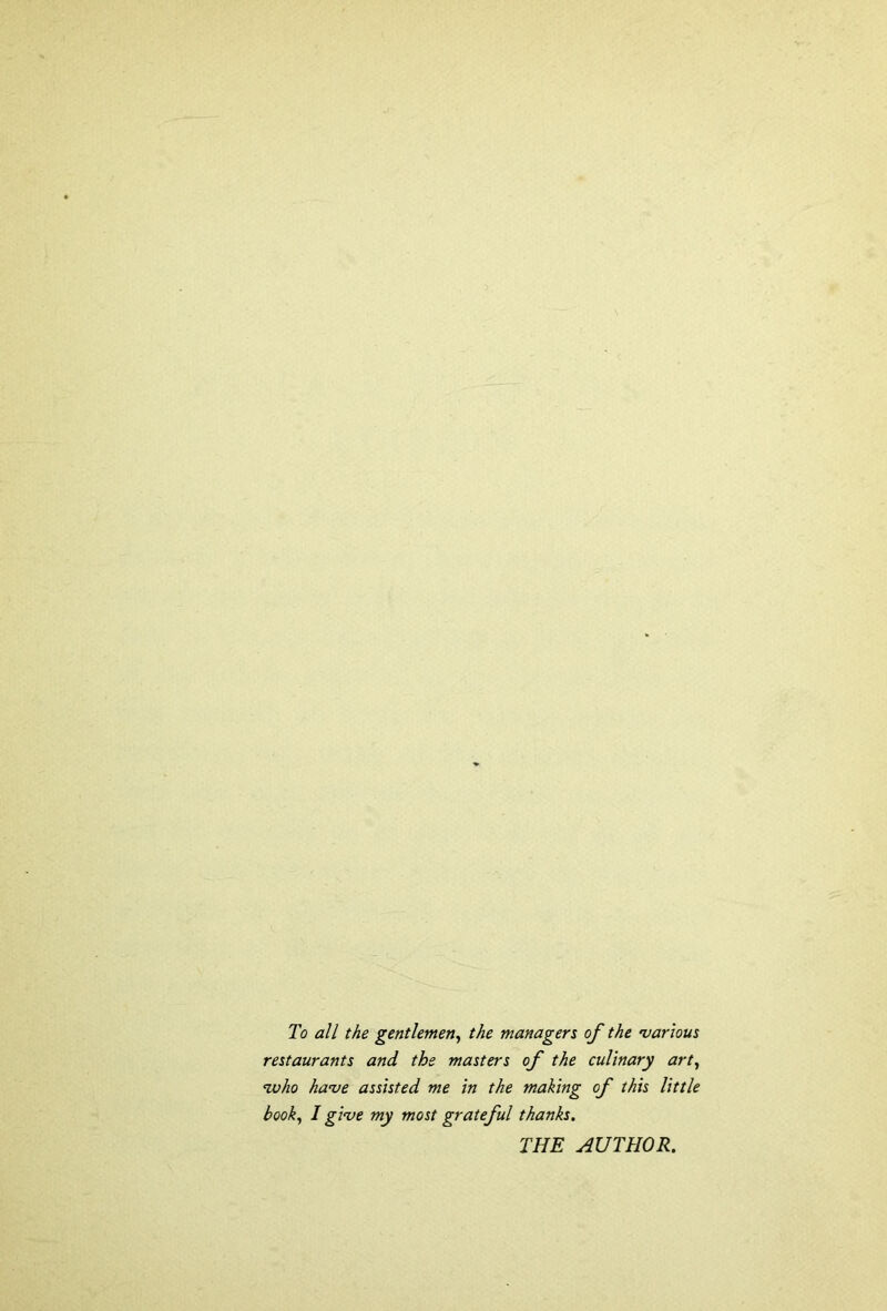 To all the gentlemen, the managers of the various restaurants and the masters of the culinary art, nuho have assisted me in the making of this little book, I give my most grateful thanks. THE AUTHOR.