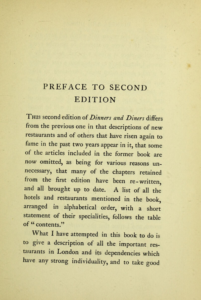 PREFACE TO SECOND EDITION This second edition of Dinners and Diners differs from the previous one in that descriptions of new restaurants and of others that have risen again to fame in the past two years appear in it, that some of the articles included in the former book are now omitted, as being for various reasons un- necessary, that many of the chapters retained fiom the first edition have been re-written, and all brought up to date. A list of all the hotels and restaurants mentioned in the book, arranged in alphabetical order, with a short statement of their specialities, follows the table of “ contents.” What I have attempted in this book to do is to give a description of all the important res- taurants in London and its dependencies which have any strong individuality, and to take good