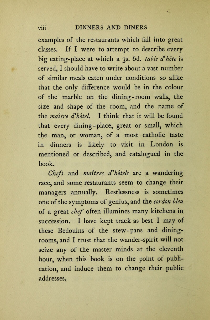 Vlll examples of the restaurants which fall into great classes. If I were to attempt to describe every big eating-place at which a 3s. 6d. table d'hote is served, I should have to write about a vast number of similar meals eaten under conditions so alike that the only difference would be in the colour of the marble on the dining-room walls, the size and shape of the room, and the name of the maitre d'hotel I think that it will be found that every dining-place, great or small, which the man, or woman, of a most catholic taste in dinners is likely to visit in London is mentioned or described, and catalogued in the book. Chefs and maitres d'hbtels are a wandering race, and some restaurants seem to change their managers annually. Restlessness is sometimes one of the symptoms of genius, and the cordon bleu of a great chef often illumines many kitchens in succession. I have kept track as best I may of these Bedouins of the stew-pans and dining- rooms, and I trust that the wander-spirit will not seize any of the master minds at the eleventh hour, when this book is on the point of publi- cation, and induce them to change their public addresses.