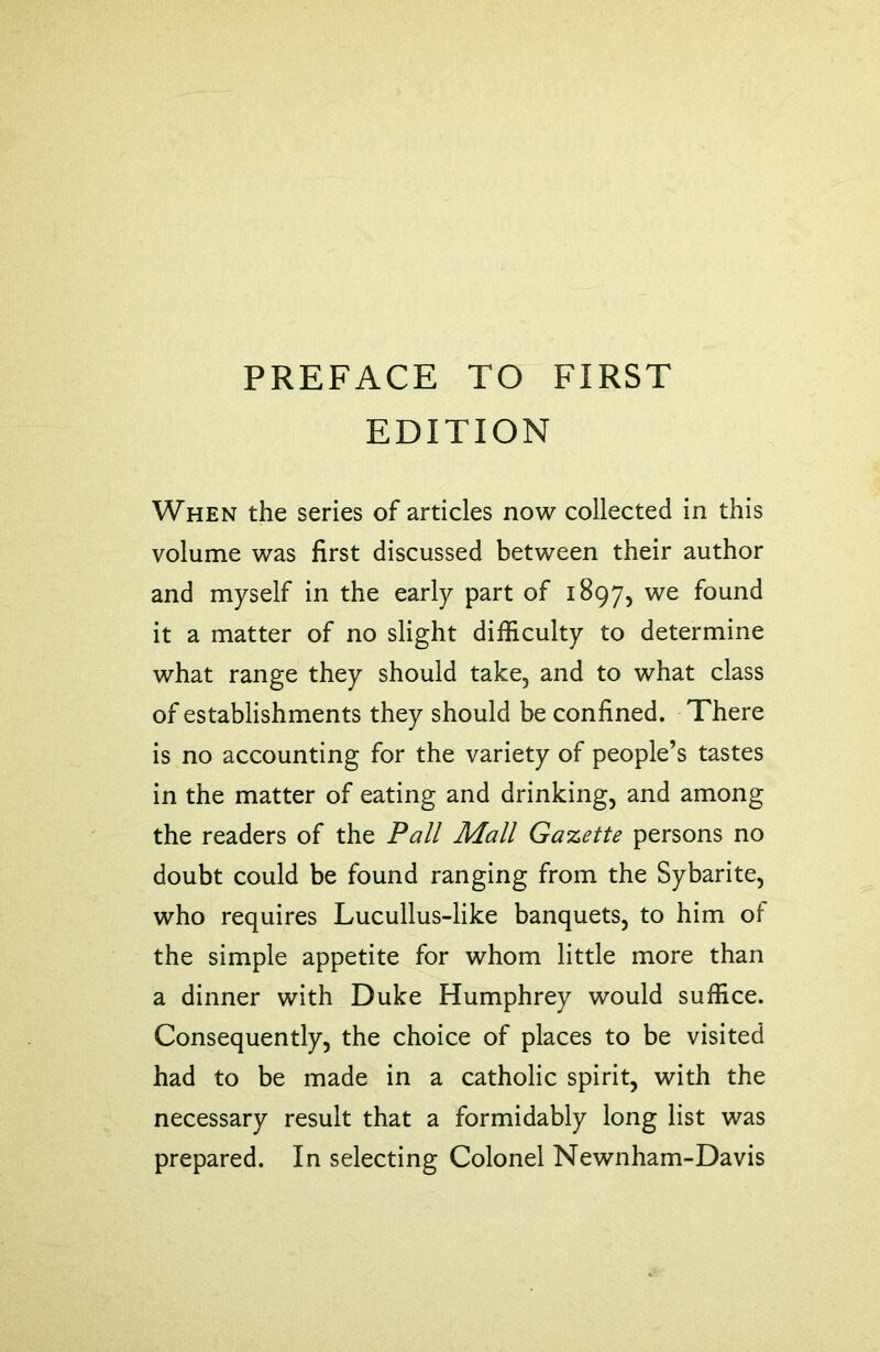 PREFACE TO FIRST EDITION When the series of articles now collected in this volume was first discussed between their author and myself in the early part of 1897, we found it a matter of no slight difficulty to determine what range they should take, and to what class of establishments they should be confined. There is no accounting for the variety of people’s tastes in the matter of eating and drinking, and among the readers of the Pall Mall Gazette persons no doubt could be found ranging from the Sybarite, who requires Lucullus-like banquets, to him of the simple appetite for whom little more than a dinner with Duke Humphrey would suffice. Consequently, the choice of places to be visited had to be made in a catholic spirit, with the necessary result that a formidably long list was prepared. In selecting Colonel Newnham-Davis