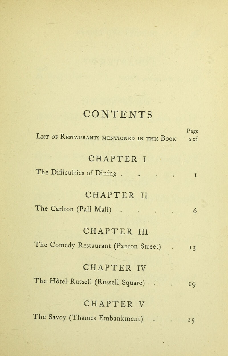 CONTENTS PagC List of Restaurants mentioned in this Book xxi CHAPTER I The Difficulties of Dining .... j CHAPTER II The Carlton (Pall Mall) .... 6 CHAPTER III The Comedy Restaurant (Panton Street) . 13 CHAPTER IV The Hotel Russell (Russell Square) . ig CHAPTER V The Savoy (Thames Embankment) . . 25