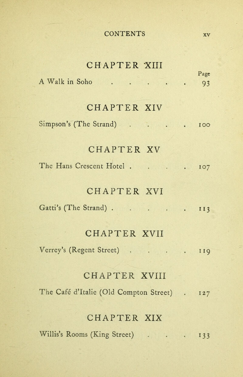 CHAPTER 'XIII Page A Walk in Soho ..... 93 CHAPTER XIV Simpson’s (The Strand) . . . .100 CHAPTER XV The Hans Crescent Hotel . . . .107 CHAPTER XVI Gatti’s (The Strand) . . . , .113 CHAPTER XVII Verrey’s (Regent Street) . . . . 119 CHAPTER XVIII The Cafe d’ltalie (Old Compton Street) . 127 CHAPTER XIX Willis’s Rooms (King Street) 33