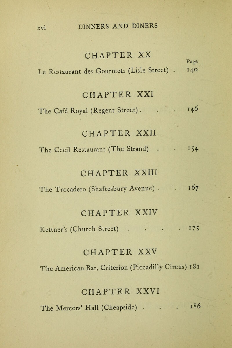 CHAPTER XX Page Le Restaurant des Gourmets (Lisle Street) . 140 CHAPTER XXI The Cafe Royal (Regent Street). . - CHAPTER XXII The Cecil Restaurant (The Strand) . . 154 CHAPTER XXIII The Trocadero (Shaftesbury Avenue) . . 167 CHAPTER XXIV Kettner’s (Church Street) . • • 17 5 CHAPTER XXV The American Bar, Criterion (Piccadilly Circus) 181 CHAPTER XXVI The Mercers’ Hall (Cheapside) . - .186