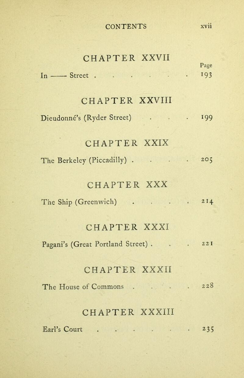 CHAPTER XXVII Page In Street . . . J93 CHAPTER XXVIII Dieudonne’s (Ryder Street) . • *99 CHAPTER XXIX The Berkeley (Piccadilly) ... 205 CHAPTER XXX The Ship (Greenwich) . . . 214 CHAPTER XXXI Pagani’s (Great Portland Street) . . .221 CHAPTER XXXII The House of Commons . . .228 CHAPTER XXXIII Earl’s Court 235