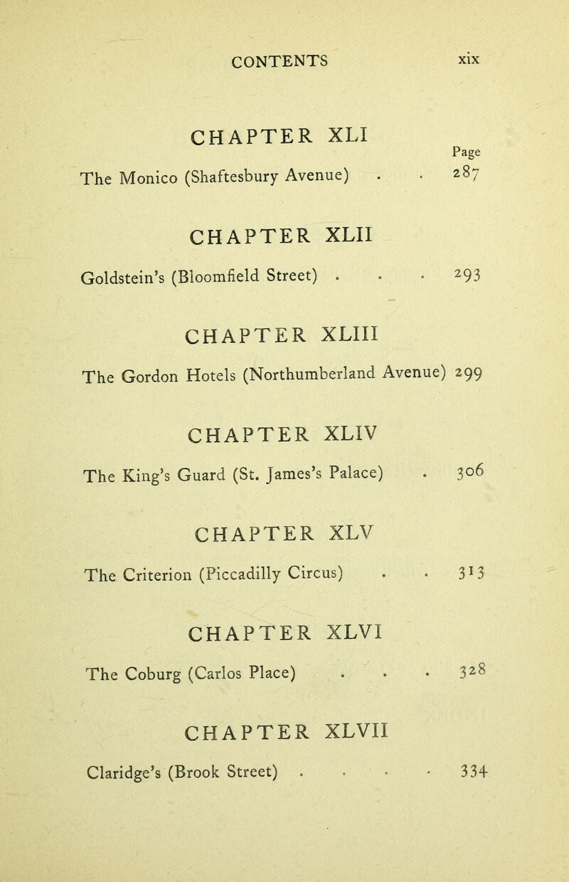 CHAPTER XLI Page The Monico (Shaftesbury Avenue) . • 287 CHAPTER XLII Goldstein’s (Bloomfield Street) . • • 293 CHAPTER XLIII The Gordon Hotels (Northumberland Avenue) 299 CHAPTER XLIV The King’s Guard (St. James’s Palace) . 3°6 CHAPTER XLV The Criterion (Piccadilly Circus) . . 3J3 CHAPTER XLVI The Coburg (Carlos Place) . . • 32^ CHAPTER XLVII Claridge’s (Brook Street) . • • -334