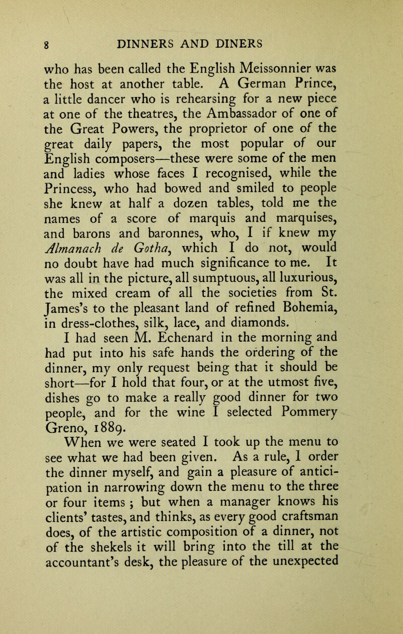 who has been called the English Meissonnier was the host at another table. A German Prince, a little dancer who is rehearsing for a new piece at one of the theatres, the Ambassador of one of the Great Powers, the proprietor of one of the great daily papers, the most popular of our English composers—these were some of the men and ladies whose faces I recognised, while the Princess, who had bowed and smiled to people she knew at half a dozen tables, told me the names of a score of marquis and marquises, and barons and baronnes, who, I if knew my Almanack de Gotha, which I do not, would no doubt have had much significance to me. It was all in the picture, all sumptuous, all luxurious, the mixed cream of all the societies from St. James’s to the pleasant land of refined Bohemia, in dress-clothes, silk, lace, and diamonds. I had seen M. Echenard in the morning and had put into his safe hands the ordering of the dinner, my only request being that it should be short—for I hold that four, or at the utmost five, dishes go to make a really good dinner for two people, and for the wine I selected Pommery Greno, 1889. When we were seated I took up the menu to see what we had been given. As a rule, 1 order the dinner myself, and gain a pleasure of antici- pation in narrowing down the menu to the three or four items ; but when a manager knows his clients’ tastes, and thinks, as every good craftsman does, of the artistic composition of a dinner, not of the shekels it will bring into the till at the accountant’s desk, the pleasure of the unexpected