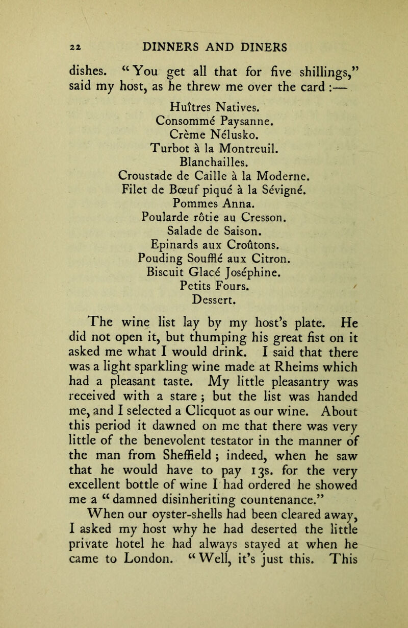 dishes. “You get all that for five shillings,” said my host, as he threw me over the card :— Huitres Natives. Consomme Paysanne. Creme Nelusko. Turbot h la Montreuil. Blanchailles. Croustade de Caille a la Moderne. Filet de Bceuf pique a la Sevigne. Pommes Anna. Poularde rotie au Cresson. Salade de Saison. Epinards aux Croutons. Pouding Souffle aux Citron. Biscuit Glace Josephine. Petits Fours. Dessert. The wine list lay by my host’s plate. He did not open it, but thumping his great fist on it asked me what I would drink. I said that there was a light sparkling wine made at Rheims which had a pleasant taste. My little pleasantry was received with a stare ; but the list was handed me, and I selected a Clicquot as our wine. About this period it dawned on me that there was very little of the benevolent testator in the manner of the man from Sheffield ; indeed, when he saw that he would have to pay 13s. for the very excellent bottle of wine I had ordered he showed me a cc damned disinheriting countenance.” When our oyster-shells had been cleared away, I asked my host why he had deserted the little private hotel he had always stayed at when he came to London. “Well, it’s just this. This