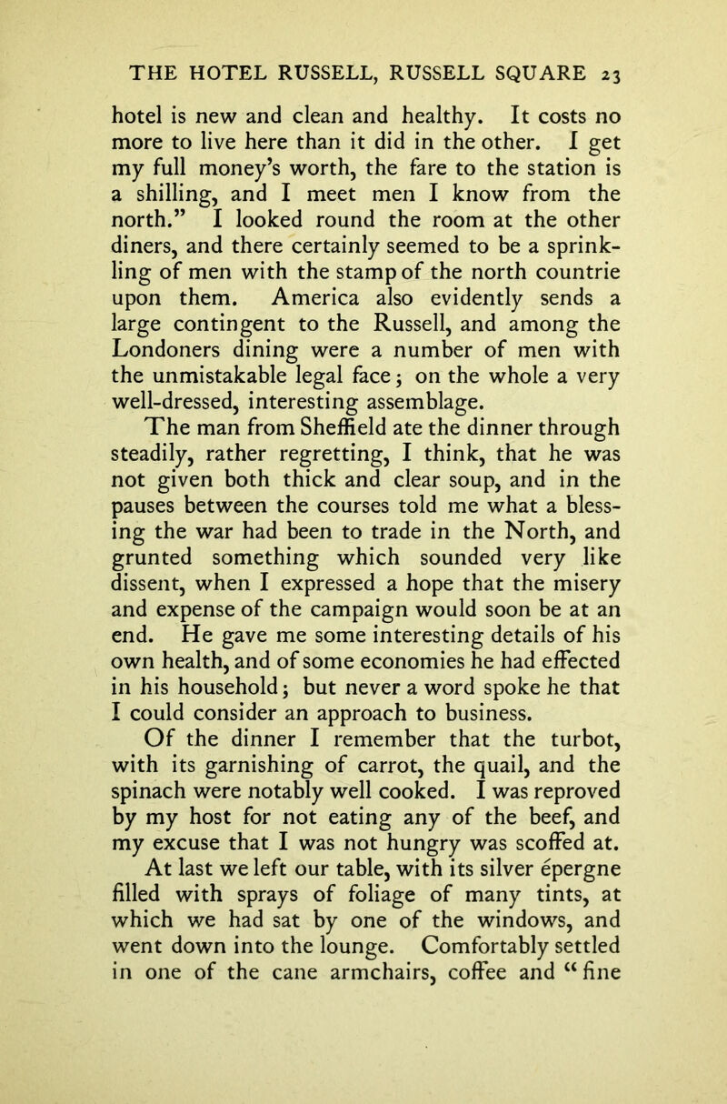 hotel is new and clean and healthy. It costs no more to live here than it did in the other. I get my full money’s worth, the fare to the station is a shilling, and I meet men I know from the north.” I looked round the room at the other diners, and there certainly seemed to be a sprink- ling of men with the stamp of the north countrie upon them. America also evidently sends a large contingent to the Russell, and among the Londoners dining were a number of men with the unmistakable legal face; on the whole a very well-dressed, interesting assemblage. The man from Sheffield ate the dinner through steadily, rather regretting, I think, that he was not given both thick and clear soup, and in the pauses between the courses told me what a bless- ing the war had been to trade in the North, and grunted something which sounded very like dissent, when I expressed a hope that the misery and expense of the campaign would soon be at an end. He gave me some interesting details of his own health, and of some economies he had effected in his household; but never a word spoke he that I could consider an approach to business. Of the dinner I remember that the turbot, with its garnishing of carrot, the quail, and the spinach were notably well cooked. I was reproved by my host for not eating any of the beef, and my excuse that I was not hungry was scoffed at. At last we left our table, with its silver epergne filled with sprays of foliage of many tints, at which we had sat by one of the windows, and went down into the lounge. Comfortably settled in one of the cane armchairs, coffee and u fine