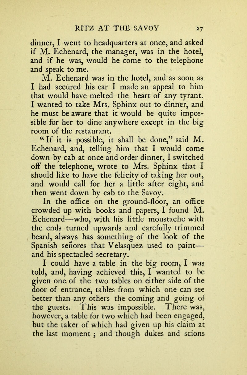 dinner, I went to headquarters at once, and asked if M. Echenard, the manager, was in the hotel, and if he was, would he come to the telephone and speak to me. M. Echenard was in the hotel, and as soon as I had secured his ear I made an appeal to him that would have melted the heart of any tyrant. I wanted to take Mrs. Sphinx out to dinner, and he must be aware that it would be quite impos- sible for her to dine anywhere except in the big room of the restaurant. “ If it is possible, it shall be done,” said M. Echenard, and, telling him that I would come down by cab at once and order dinner, I switched off the telephone, wrote to Mrs. Sphinx that I should like to have the felicity of taking her out, and would call for her a little after eight, and then went down by cab to the Savoy. In the office on the ground-floor, an office crowded up with books and papers, I found M. Echenard—who, with his little moustache with the ends turned upwards and carefully trimmed beard, always has something of the look of the Spanish senores that Velasquez used to paint— and his spectacled secretary. I could have a table in the big room, I was told, and, having achieved this, I wanted to be given one of the two tables on either side of the door of entrance, tables from which one can see better than any others the coming and going of the guests. This was impossible. There was, however, a table for two which had been engaged, but the taker of which had given up his claim at the last moment ; and though dukes and scions