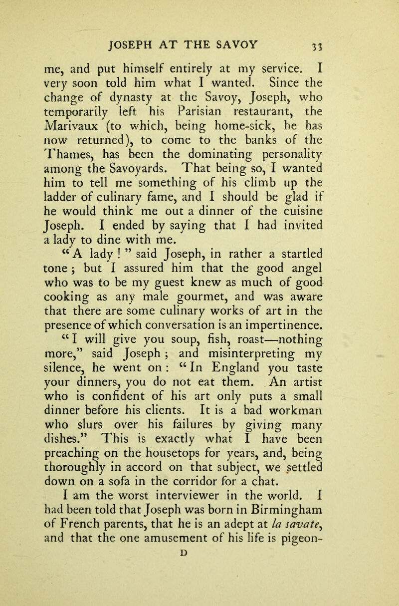 me, and put himself entirely at my service. I very soon told him what I wanted. Since the change of dynasty at the Savoy, Joseph, who temporarily left his Parisian restaurant, the Marivaux (to which, being home-sick, he has now returned), to come to the banks of the Thames, has been the dominating personality among the Savoyards. That being so, I wanted him to tell me something of his climb up the ladder of culinary fame, and I should be glad if he would think me out a dinner of the cuisine Joseph. I ended by saying that I had invited a lady to dine with me. “ A lady ! ” said Joseph, in rather a startled tone ; but I assured him that the good angel who was to be my guest knew as much of good cooking as any male gourmet, and was aware that there are some culinary works of art in the presence of which conversation is an impertinence. cc I will give you soup, fish, roast—nothing more,” said Joseph ; and misinterpreting my silence, he went on : “ In England you taste your dinners, you do not eat them. An artist who is confident of his art only puts a small dinner before his clients. It is a bad workman who slurs over his failures by giving many dishes.” This is exactly what I have been preaching on the housetops for years, and, being thoroughly in accord on that subject, we settled down on a sofa in the corridor for a chat. I am the worst interviewer in the world. I had been told that Joseph was born in Birmingham of French parents, that he is an adept at la savate, and that the one amusement of his life is pigeon- D