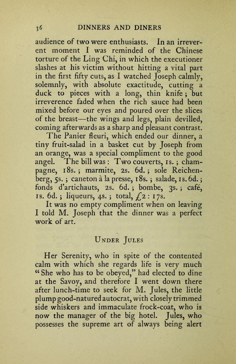 audience of two were enthusiasts. In an irrever- ent moment I was reminded of the Chinese torture of the Ling Chi, in which the executioner slashes at his victim without hitting a vital part in the first fifty cuts, as I watched Joseph calmly, solemnly, with absolute exactitude, cutting a duck to pieces with a long, thin knife; but irreverence faded when the rich sauce had been mixed before our eyes and poured over the slices of the breast—the wings and legs, plain devilled, coming afterwards as a sharp and pleasant contrast. The Panier fleuri, which ended our dinner, a tiny fruit-salad in a basket cut by Joseph from an orange, was a special compliment to the good angel. The bill was: Two couverts, is. ; cham- pagne, 18s. ; marmite, 2s. 6d. ; sole Reichen- berg, 5s. ; caneton a la presse, 18s. j salade, is. 6d. 3 fonds d’artichauts, 2s. 6d. 3 bombe, 3s. ; cafe, is. 6d. ; liqueurs, 4s. ; total, £2 : 17s. It was no empty compliment when on leaving I told M. Joseph that the dinner was a perfect work of art. Under Jules Her Serenity, who in spite of the contented calm with which she regards life is very much “ She who has to be obeyed,” had elected to dine at the Savoy, and therefore I went down there after lunch-time to seek for M. Jules, the little plump good-natured autocrat, with closely trimmed side whiskers and immaculate frock-coat, who is now the manager of the big hotel. Jules, who possesses the supreme art of always being alert