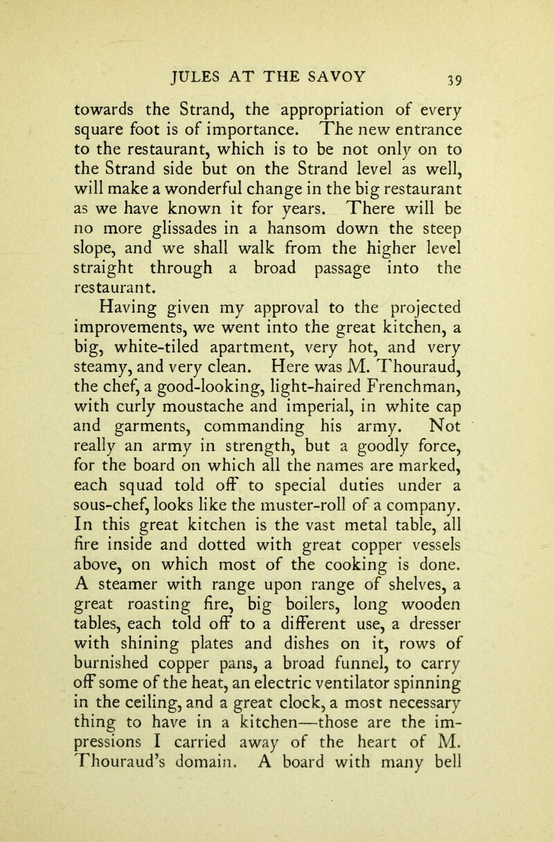 towards the Strand, the appropriation of every square foot is of importance. The new entrance to the restaurant, which is to be not only on to the Strand side but on the Strand level as well, will make a wonderful change in the big restaurant as we have known it for years. There will be no more glissades in a hansom down the steep slope, and we shall walk from the higher level straight through a broad passage into the restaurant. Having given my approval to the projected improvements, we went into the great kitchen, a big, white-tiled apartment, very hot, and very steamy, and very clean. Here was M. Thouraud, the chef, a good-looking, light-haired Frenchman, with curly moustache and imperial, in white cap and garments, commanding his army. Not really an army in strength, but a goodly force, for the board on which all the names are marked, each squad told off to special duties under a sous-chef, looks like the muster-roll of a company. In this great kitchen is the vast metal table, all fire inside and dotted with great copper vessels above, on which most of the cooking is done. A steamer with range upon range of shelves, a great roasting fire, big boilers, long wooden tables, each told off to a different use, a dresser with shining plates and dishes on it, rows of burnished copper pans, a broad funnel, to carry off some of the heat, an electric ventilator spinning in the ceiling, and a great clock, a most necessary thing to have in a kitchen—those are the im- pressions I carried away of the heart of M. Thouraud’s domain. A board with many bell