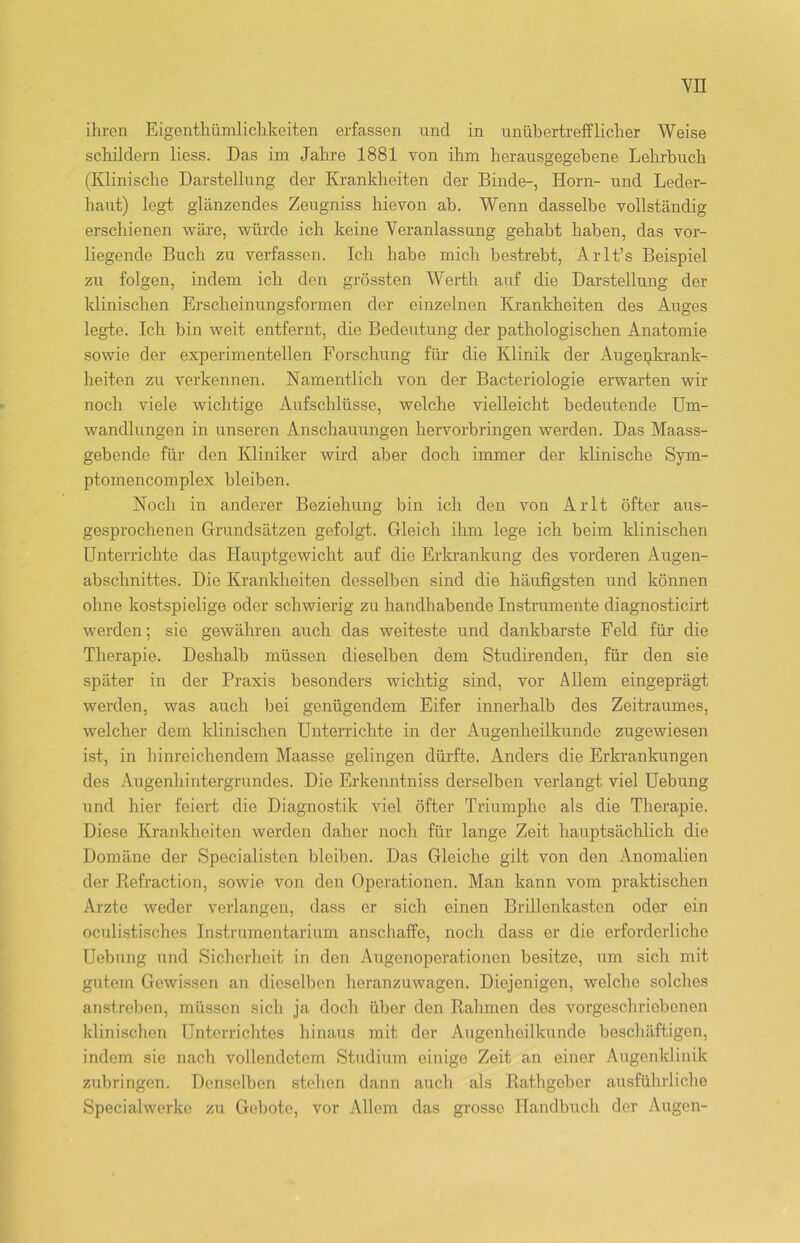 ihren Eigentümlichkeiten erfassen und in unübertrefflicher Weise schildern liess. Das im Jahre 1881 von ihm herausgegebene Lehrbuch (Klinische Darstellung der Krankheiten der Binde-, Horn- und Leder- haut) legt glänzendes Zeugniss hievon ab. Wenn dasselbe vollständig erschienen wäre, würde ich keine Veranlassung gehabt haben, das vor- liegende Buch zu verfassen. Ich habe mich bestrebt, Arlt’s Beispiel zu folgen, indem ich den grössten Werth auf die Darstellung der klinischen Erscheinungsformen der einzelnen Krankheiten des Auges legte. Ich bin weit entfernt, die Bedeutung der pathologischen Anatomie sowie der experimentellen Forschung für die Klinik der Augenkrank- heiten zu verkennen. Namentlich von der Bacteriologie erwarten wir noch viele wichtige Aufschlüsse, welche vielleicht bedeutende Um- wandlungen in unseren Anschauungen hervorbringen werden. Das Maass- gebende für den Kliniker wird aber doch immer der klinische Sym- ptomencomplex bleiben. Noch in anderer Beziehung bin ich den von Arlt öfter aus- gesprochenen Grundsätzen gefolgt. Gleich ihm lege ich. beim klinischen Unterrichte das Hauptgewicht auf die Erkrankung des vorderen Augen- abschnittes. Die Krankheiten desselben sind die häufigsten und können ohne kostspielige oder schwierig zu handhabende Instrumente diagnosticirt werden; sie gewähren auch das weiteste und dankbarste Feld für die Therapie. Deshalb müssen dieselben dem Studirenden, für den sie später in der Praxis besonders wichtig sind, vor Allem eingeprägt werden, was auch bei genügendem Eifer innerhalb des Zeitraumes, welcher dem klinischen Unterrichte in der Augenheilkunde zugewiesen ist, in hinreichendem Maasse gelingen dürfte. Anders die Erkrankungen des Augenhintergrundes. Die Erkenntniss derselben verlangt viel Uebung und hier feiert die Diagnostik viel öfter Triumphe als die Therapie. Diese Krankheiten werden daher noch für lange Zeit hauptsächlich die Domäne der Specialisten bleiben. Das Gleiche gilt von den Anomalien der Refraction, sowie von den Operationen. Man kann vom praktischen Arzte weder verlangen, dass er sich einen Brillenkasten oder ein oculistischcs Instrumentarium anschaffe, noch dass er die erforderliche Uebung und Sicherheit in den Augenoperationen besitze, um sich mit gutem Gewissen an dieselben heranzuwagen. Diejenigen, welche solches anstreben, müssen sich ja doch über den Rahmen des vorgeschriebenen klinischen Unterrichtes hinaus mit der Augenheilkunde beschäftigen, indem sie nach vollendetem Studium einige Zeit an einer Augenklinik zubringen. Denselben stehen dann auch als Rathgeber ausführliche Specialwerke zu Gebote, vor Allem das grosse Handbuch der Augen-