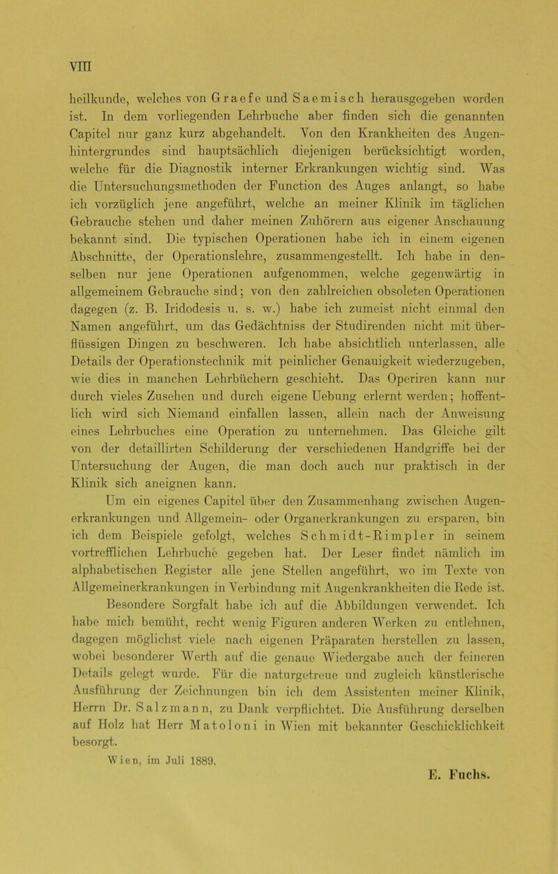 heilkunde, welches von Gracfo und Sacmisch herausgegeben worden ist. In dem vorliegenden Lehrbuche aber finden sich die genannten Capitel nur ganz kurz abgehandelt. Von den Krankheiten des Augen- hintergrundes sind hauptsächlich diejenigen berücksichtigt worden, welche für die Diagnostik interner Erkrankungen wichtig sind. Was die Untersuchungsmethoden der Function des Auges anlangt, so habe ich vorzüglich jene angeführt, welche an meiner Klinik im täglichen Gebrauche stehen und daher meinen Zuhörern aus eigener Anschauung bekannt sind. Die typischen Operationen habe ich in einem eigenen Abschnitte, der Operationslehre, zusammengestellt. Ich habe in den- selben nur jene Operationen aufgenommen, welche gegenwärtig in allgemeinem Gebrauche sind; von den zahlreichen obsoleten Operationen dagegen (z. B. Iridodesis u. s. w.) habe ich zumeist nicht einmal den Namen angeführt, um das Gedächtniss der Studirenden nicht mit über- flüssigen Dingen zu beschweren. Ich habe absichtlich unterlassen, alle Details der Operationstechnik mit peinlicher Genauigkeit wiederzugeben, wie dies in manchen Lehrbüchern geschieht. Das Operiren kann nur durch vieles Zusehen und durch eigene Uebung erlernt werden; hoffent- lich wird sich Niemand einfallen lassen, allein nach der Anweisung eines Lehrbuches eine Operation zu unternehmen. Das Gleiche gilt von der detaillirten Schilderung der verschiedenen Handgriffe bei der Untersuchung der Augen, die man doch auch nur praktisch in der Klinik sich aneignen kann. Um ein eigenes Capitel über den Zusammenhang zwischen Augen- erkrankungen und Allgemein- oder Organerkrankungen zu ersparen, bin ich dem Beispiele gefolgt, welches Schm idt-Rimpler in seinem vortrefflichen Lehrbuchc gegeben hat. Der Leser findet nämlich im alphabetischen Register alle jene Stellen angeführt, wo im Texte von Allgemeinerkrankungen in Verbindung mit Augenkrankheiten die Rede ist. Besondere Sorgfalt habe ich auf die Abbildungen verwendet. Ich habe mich bemüht, recht wenig Figuren anderen Werken zu entlehnen, dagegen möglichst viele nach eigenen Präparaten hersteilen zu lassen, wobei besonderer Werth auf die genaue Wiedergabe auch der feineren Details gelegt wurde. Für die naturgetreue und zugleich künstlerische Ausführung der Zeichnungen bin ich dem Assistenten meiner Klinik, Herrn Dr. Salz mann, zu Dank verpflichtet. Die Ausführung derselben auf Holz hat Herr Matoloni in Wien mit bekannter Geschicklichkeit besorgt. Wien, im Juli 1889. E. Fuchs.