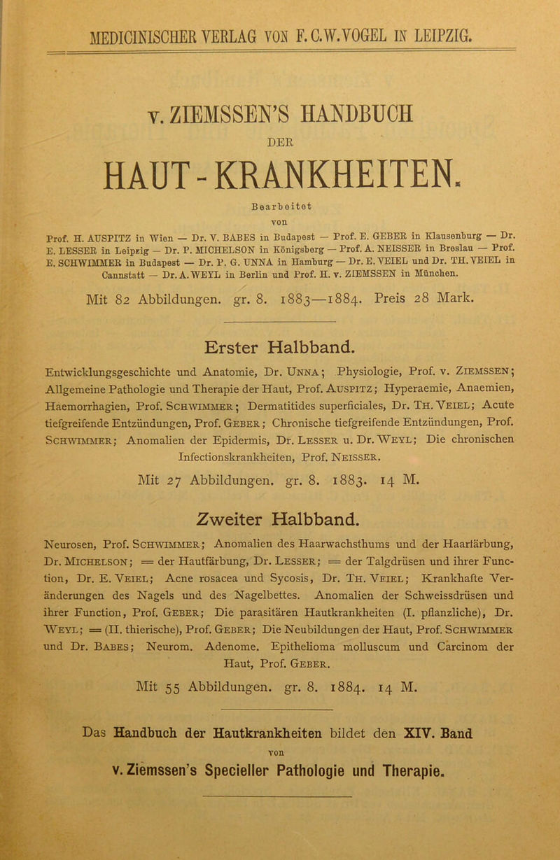 v. ZIEMSSEN’S HANDBUCH DER HAUT-KRANKHEITEN, Bearbeitet you Prof. H. AUSPITZ in Wien — Dr. V. BABES in Budapest — Prof. E. GEBER in Klausenburg — Dr. E. BESSER in Leiprig - Dr. P. HICHELSON in Königsberg — Prof. A. NEISSER in Breslau — Prof. E. SCHWIMMER in Budapest — Dr. P. G. UNNA in Hamburg — Dr. E. YEIEL und Dr. TH. YEIEL in Cannstatt — Dr. A.WEYL in Berlin und Prof. H. v. ZIEMSSEN in München. Mit 82 Abbildungen, gr. 8. 1883—1884. Preis 28 Mark. Erster Halbband. Entwicklungsgeschichte und Anatomie, Dr. Unna; Physiologie, Prof. v. Ziemssen; Allgemeine Pathologie und Therapie der Haut, Prof. Auspitz ; Hyperaemie, Anaemien, Haemorrhagien, Prof. Schwimmer ; Dermatitides superficiales, Dr. Th.Veiel; Acute tiefgreifende Entzündungen, Prof. Geber ; Chronische tiefgreifende Entzündungen, Prof. Schwimmer; Anomalien der Epidermis, Dr. Lesser u. Dr. Weyl; Die chronischen Infectionskrankheiten, Prof. Neisser. Mit 27 Abbildungen, gr. 8. 1883. r4 M. Zweiter Halbband. Neurosen, Prof. Schwimmer; Anomalien des Haarwachsthums und der Haarlärbung, Dr. Michelson; = der Hautfärbung, Dr. Lesser; = der Talgdrüsen und ihrer Func- tion, Dr. E. Veiel; Acne rosacea und Sycosis, Dr. Th.Veiel; Krankhafte Ver- änderungen des Nagels und des Nagelbettes. Anomalien der Schweissdrüsen und ihrer Function, Prof. Geber; Die parasitären Hautkrankheiten (I. pflanzliche), Dr. AVeyl; = (II. thierische), Prof. Geber; Die Neubildungen der Haut, Prof. Schwimmer und Dr. Babes; Neurom. Adenome. Epithelioma molluscum und Carcinom der Haut, Prof. Geber. Mit 55 Abbildungen, gr. 8. 1884. 14 M. Das Handbuch der Hautkrankheiten bildet den XIV. Band von v. Ziemssen’s Specieller Pathologie und Therapie.