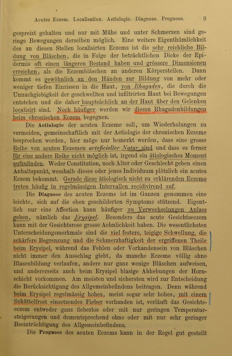 gespreizt gehalten und nur mit Mühe und unter Schmerzen sind ge- ringe Bewegungen derselben möglich. Eine weitere Eigenthümlichkeit des an diesen Stellen localisirten Eczems ist die sehr reichliche Bil- dung von Bläschen, die in Eolge der beträchtlichen Dicke der Epi- dermis oft einen längeren Bestand haben und grössere Dimensionen erreichen, als die Eczembläschen an anderen Körperstellen. Dann kommt es gewöhnlich an den Händen zur Bildung von mehr oder weniger tiefen Einrissen in die Haut, von Rhagaden, die durch die Unnachgiebigkeit der geschwellten und infiltrirten Haut bei Bewegungen entstehen und die daher hauptsächlich an der Haut über den Gelenken localisirt sind. Noch häufiger werden wir die_sen Rhagadenbildungen keim chronischen Eczem begegnen. Die Aetiologie der acuten Eczeme soll, um Wiederholungen zu vermeiden, gemeinschaftlich mit der Aetiologie der chronischen Eczeme besprochen werden, hier möge nur bemerkt werden, dass eine grosse Reihe von acuten Eczemen arteßcieller Satur_ sind und dass es ferner für eine andere Reihe nicht möglich ist, irgend ein ätiologisches Moment aufzufinden. Weder Constitution, noch Alter oder Geschlecht geben einen Anhaltspunkt, wesshalb dieses oder jenes Individuum plötzlich ein acutes Eczem bekommt. Gerade diese ätiologisch nicht zu erklärenden Eczeme treten häufig in regelmässigen Intervallen recidivirend auf. Die Diagnose des acuten Eczems ist im Ganzen genommen eine leichte, sich auf die oben geschilderten Symptome stützend. Eigent- lich nur eine Affection kann häufiger zu Verwechselungen Anlass geben, nämlich das Erysipel. Besonders das acute Gesichtseczem kann mit der Gesichtsrose grosse Aehnlichkeit haben. Die wesentlichsten Unterscheidungsmerkmale sind die viel festere, teigige Schwellung, die schärfere Begrenzung und die Schmerzhaftigkeit der ergriffenen Theile beim Erysipel, während das Fehlen oder Vorhandensein von Bläschen nicht immer den Ausschlag giebt, da manche Eczeme völlig ohne Blasenbildung verlaufen, andere nur ganz wenige Bläschen aufweisen, und andererseits auch beim Erysipel blasige Abhebungen der Horn- schicht Vorkommen. Am meisten und sichersten wird zur Entscheidung die Berücksichtigung des Allgemeinbefindens beitragen. Denn während beim Erysipel regelmässig hohes, meist sogar sehr hohes, mit einem Schüttelfrost einsetzendes Fieber vorhanden ist, verläuft das Gesichts- eczem entweder ganz fieberlos oder mit nur geringen Temperatur- steigerungen und dementsprechend ohne oder mit nur sehr geringer Beeinträchtigung des Allgemeinbefindens. Die Prognose des acuten Eczems kann in der Regel gut gestellt