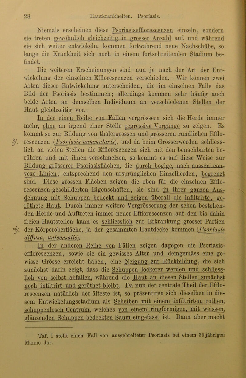 Niemals erscheinen diese Psoriasisefflorescenzen einzeln, sondern sie treten gewöhnlich gleichzeitig in grosser Anzahl auf, und während sie sich weiter entwickeln, kommen fortwährend neue Nachschübe, so lange die Krankheit sich noch in einem fortschreitenden Stadium be- findet. Die weiteren Erscheinungen sind nun je nach der Art der Ent- wickelung der einzelnen Effiorescenzen verschieden. Wir können zwei Arten dieser Entwickelung unterscheiden, die im einzelnen Falle das Bild der Psoriasis bestimmen; allerdings kommen sehr häufig auch beide Arten an demselben Individuum an verschiedenen Stellen der Haut gleichzeitig vor. In der einen Reihe vom Eällen vergrössern sich die Herde immer mehr, ohne an irgend einer Stelle regressive Vorgänge zu zeigen. Es kommt so zur Bildung von thalergrossen und grösseren rundlichen Efflo- 3/. rescenzen (Psoriasis nummularis), und da beim Grösserwerden schliess- lich an vielen Stellen die Effiorescenzen sich mit den benachbarten be- rühren und mit ihnen verschmelzen, so kommt es auf diese Weise zur Bildung grösserer Psoriasisflächen, die durch bogige,.. nach, aussen nnn- vexe Linien, entsprechend den ursprünglichen Einzelherden, begrenzt sind. Diese grossen Flächen zeigen die oben für die einzelnen Effio- rescenzen geschilderten Eigenschaften, sie sind in ihrer ganzen Aus- dehnung mit Schuppen bedeckt und zeigen überall die infiltrirte, ge- röthete Haut. Durch immer weitere Vergrösserung der schon bestehen- den Herde und Auftreten immer neuer Effiorescenzen auf den bis dahin freien Hautstellen kann es schliesslich zur Erkrankung grosser Partien °j/. der Körperoberfläche, ja der gesammten Hautdecke kommen (.Psoidasis diffusa, universalis). In der anderen Reihe von Fällen zeigen dagegen die Psoriasis- efflorescenzen, sowie sie ein gewisses Alter und demgemäss eine ge- wisse Grösse erreicht haben, eine Neigung zur Rückbildung, die sich zunächst darin zeigt, dass die Schuppen lockerer werden und schliess- lich von selbst abfallen,, während die Haut an diesen Stellen zunächst noch infiltrirt und geröthet bleibt. Da nun der centrale Theil der Effio- rescenzen natürlich der älteste ist, so präsentiren sich dieselben in die- sem Entwickelungsstadium als Scheiben mit einem infiltrirten, rothen, ^chuppenlosen Centrum, welches xon einem ringförmigen, mit weissen, glänzenden Schuppen bedeckten Saum eingefasst ist. Dann aber macht Taf. I stellt einen Fall von ausgebreiteter Psoriasis bei einem 30 jährigen Manne dar.
