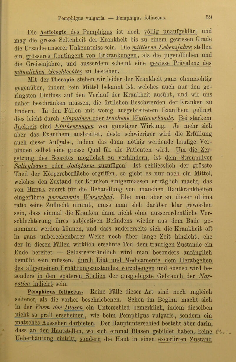 Die Aetiologie des Pemphigus ist noch völlig unaufgeklärt und mag die grosse Seltenheit der Krankheit bis zu einem gewissen Grade die Ursache unserer Unkenntniss sein. Die mittleren Lebensjahre stellen ein grösseres Contingent von Erkrankungen, als die jugendlichen und die Greisenjahre, und ausserdem scheint eine gewisse Prävalenz des männlichen Geschlechtes zu bestehen. Mit der Therapie stehen wir leider der Krankheit ganz ohnmächtig gegenüber, indem kein Mittel bekannt ist, welches auch nur den ge- ringsten Einfluss auf den Verlauf der Krankheit ausübt, und wir uns daher beschränken müssen, die örtlichen Beschwerden der Kranken zu lindern. In den Fällen mit wenig ausgebreitetem Exanthem gelingt dies leicht durch Einpudern oder trockene Watteverbände. Bei starkem Juckreiz sind Emtheerunaen von günstiger Wirkung. Je mehr sich aber das Exanthem ausbreitet, desto schwieriger wird die Erfüllung auch dieser Aufgabe, indem das dann nöthig werdende häufige Ver- binden selbst eine grosse Qual für die Patienten wird. Um die Zer- setzung des Secretes möglichst zu verhindern, ist dem Streupulver Salict/lsäure oder Jodoform zuzufügen. Ist schliesslich der grösste Theil der Körperoberfläche ergriffen, so giebt es nur noch ein Mittel, welches den Zustand der Kranken einigermassen erträglich macht, das von Hebka zuerst für die Behandlung von manchen Hautkrankheiten eingeführte permanente Wasserbad. Ehe man aber zu dieser ultima ratio seine Zuflucht nimmt, muss man sich darüber klar geworden sein, dass einmal die Kranken dann nicht ohne ausserordentliche Ver- schlechterung ihres subjectiven Befindens wieder aus dem Bade ge- nommen werden können, und dass andererseits sich die Krankheit oft in ganz unberechenbarer Weise noch über lange Zeit hinzieht, ehe der in diesen Fällen wirklich ersehnte Tod dem traurigen Zustande ein Ende bereitet. — Selbstverständlich wird man besonders anfänglich bemüht sein müssen, (jurch Diät und Medicamente dem Herabgehen des allgemeinen Ernährungszustandes vorzubeugen und ebenso wird be- sonders in den späteren Stadien der aiisgiebigste Gebrauch der Nar- cotica indicirt sein. Pemphigus foliaceus. Reine Fälle dieser Art sind noch ungleich seltener, als die vorher beschriebenen. Schon im Beginn macht sich in der Form der Blasen ein Unterschied bemerklich, indem dieselben nicht so prall erscheinen, wie beim Pemphigus vulgaris, sondern ein matsches Aussehen darbieten. Der Hauptunterschied besteht aber darin, dass an den Hautstellen, wo sich einmal Blasen gebildet haben, keine dU. Ueberhäutung eintritt, sondern die Haut in einen excoriirten Zustand