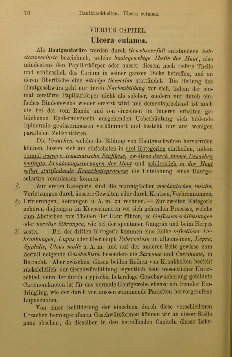 VIERTES CAPITEL. Ulcera cutanea. Als Hautgeschwüre werden durch Gewebszerfall entstandene Sub- stanzverlasle bezeichnet, welche bindegewebige Theile der Haut, also mindestens den Papillarkörper oder ausser diesem noch tiefere Theile und schliesslich das Corium in seiner ganzen Dicke betreffen, und an deren Oberfläche eine eiterige Secretion stattfindet. Die Heilung des Hautgeschwürs geht nur durch Narbenbildung vor sich, indem der ein- mal zerstörte Papillarkörper nicht als solcher, sondern nur durch ein- faches Bindegewebe wieder ersetzt wird und dementsprechend ist auch die bei der vom Rande und von einzelnen im Inneren erhalten ge- bliebenen Epidermisinseln ausgehenden Ueberhäutung sich bildende Epidermis gewissermassen verkümmert und besteht nur aus wenigen parallelen Zellschichten. Die Ursachen, welche die Bildung von Hautgeschwüren hervorrufen können, lassen sich am einfachsten in drei Kategorien eintheilen, indem einmal äussere, traumatische Einflüsse, zweitens durch innere Ursachen bedingte Ernährungsstörungen der Haut und schliesslich in der Haut selbst, stattfindende Krankheitsprocesse die Entstehung eines Hautge- schwürs veranlassen können. jj. Zur ersten Kategorie sind die mannigfachen mechanischen Insulte, Verletzungen durch äussere Gewalten oder durch Kratzen, Verbrennungen, Erfrierungen, Aetzungen u. A. m. zu rechnen. — Zur zweiten Kategorie gehören diejenigen im Körperinneren vor sich gehenden Processe, welche zum Absterben von Theilen der Haut führen, so GefässverSchliessungen oder nervöse Störungen, wie bei der spontanen Gangrän und beim Herpes *3J. zoster. — Bei der dritten Kategorie kommen eine Reihe infectiöser Er- krankungen, Lupus oder überhaupt Tuberculose im allgemeinen, Lepra, Syphilis, Ulcus molle u. A. m. und auf der anderen Seite gewisse zum Zerfall neigende Geschwülste, besonders die Sarcome und Carcinome, in Betracht. Aber zwischen diesen beiden Reihen von Krankheiten besteht rücksichtlich der Geschwürsbildung eigentlich kein wesentlicher Unter- schied, denn der durch atypische, heterologe Gewebswucherung gebildete Carcinomknoten ist für das normale Hautgewebe ebenso ein fremder Ein- dringling, wie der durch von aussen stammende Parasiten hervorgerufene Lupusknoten. Von einer Schilderung der einzelnen durch diese verschiedenen Ursachen hervorgerufenen Geschwürsformen können wir an dieser Stelle ganz absehen, da dieselben in den betreffenden Capiteln dieses Lehr-