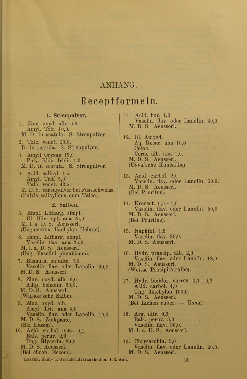 ANHANG. Receptformeln. 1. Streupulver. 1. Zinc. oxyd. alb. 5,0 Amyl. Trit. 10,0. M. D. in scatula. S. Streupulver. 2. Tale, venet. 20,0. D. in scatula. S. Streupulver. 3. Amyli Oryzae 15,0 Pulv. Rhiz. Iridis 1,0. M. D. in scatula. S. Streupulver. 4. Acid. salicyl. 1,5 Amyl. Trit. 5,0 Tale, venet. 43,5. M. D. S. Streupulver bei Fussschweiss. (Pulvis salicylicus cum Talco). 2. Salben. 5. Empl. Litbarg. simpl. Ol. Oliv. opt. ana 25,0. M. 1. a. D. S. Aeusserl. (Unguentum diachylon Hebrae). 6. Empl. Litharg. simpl. Vaselin, flav. ana 25,0. M. 1. a. D. S. Aeusserl. (Ung. Vaselini plumbicum). 7. Bismuth. subnitr. 3,0 Vaselin, flav. oder Lanolin. 30,0. M. D. S. Aeusserl. 8. Zinc. oxyd. alb. 6,0 Adip. benzoin. 30,0. M. D. S. Aeussei'l. (WiLson’sche Salbe). 9. Zinc. oxyd. alb. Amyl. Trit. ana 5,0 Vaselin, flav. oder Lanolin. 10,0. M. D. S. Zinkpaste. (Bei Eczem). 10. Acid. carbol. 0,05—0,1 Bals. peruv. 2,0 Ung. Glycerin. 20,0 M. D. S. Aeusserl. (Bei chron. Eczem). Lesser, Haut- u. Geschlechtskrankheiten. I. 3. 11. Acid. bor. 1,0 Vaselin, flav. oder Lanolin. 30,0. M. D. S. Aeusserl. 12. Ol. Amygd. Aq. Rosar. ana 10,0 Cetac. Cerae alb. ana 1,0. M. D. S. Aeusserl. (ÜNNA’sche Kühlsalbe). 13. Acid. carbol. 2,0 Vaselin, flav. oder Lanolin. 50,0. M. D. S. Aeusserl. (Bei Pruritus). 14. Kreosot. 0,5 —1,0 Vaselin, flav. oder Lanolin. 50,0. M. D. S. Aeusserl. (Bei Pruritus). 15. Naphtol. 1,5 Vaselin, flav. 30,0. M. D. S. Aeusserl. 16. Hydr. praecip. alb. 2,0 Vaselin, flav. oder Lanolin. 18,0. M. D. S. Aeusserl. (Weisse Präcipitatsalbe). 17. Hydr. bichlor. corros. 0,1 —0,2 Acid. carbol. 4,0 Ung. diachylon 100,0. M. D. S. Aeusserl. (Bei Lichen ruber. — Unna). 18. Arg. nitr. 0,3 Bals. peruv. 3,0 Vaselin, flav. 30,0. M. 1. a. D. S. Aeusserl. 19. Chrysarobin. 5,0 Vaselin, flav. oder Lanolin. 20,0. M. D. S. Aeusserl. Aufl. 20