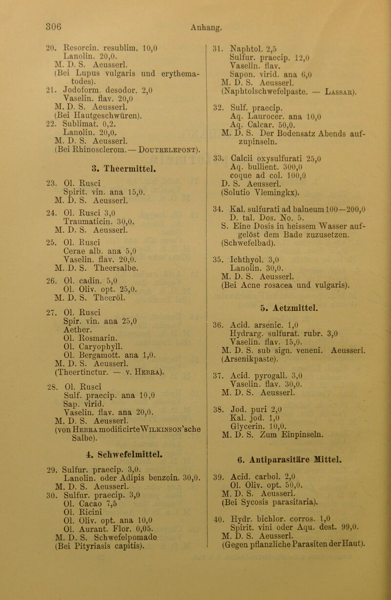 20. Resorcin. resnblim. 10,0 Lanolin. 20,0. M. I). S. Aeusserl. (Bei Lupus vulgaris und erythema- todes). 21. Jodoform, desodor. 2,0 Vaselin, flav. 20,0 M. D. S. Aeusserl. (Bei Hautgeschwüren). 22. Sublimat. 0,2. Lanolin. 20,0. M. D. S. Aeusserl. (Bei Rhinosclerom. — Doutrelepont). 3. Tlieermittel. 23. Ol. Rusci Spirit, vin. ana 15,0. M. D. S. Aeusserl. 24. Ol. Rusci 3,0 Traumaticin. 30,0. M. D. S. Aeusserl. 25. Ol. Rusci Cerae alb. ana 5,0 Vaselin, flav. 20,0. M. D. S. Theersalbe. 26. Ol. cadin. 5,0 Ol. Oliv. opt. 25,0. M. D. S. Theeröl. 27. Ol. Rusci Spir. vin. ana 25,0 Aether. Ol. Rosmarin. Ol. Caryophyll. Ol. Bergamott, ana 1,0. M. D. S. Aeusserl. (Theertinctur. — v. Hebra). 28. Ol. Rusci Sulf. praecip. ana 10,0 Sap. virid. Vaselin, flav. ana 20,0. M. D. S. Aeusserl. (von Hebra modificirteWiLKiNSON’sche Salbe). 4. Schwefelmittel. 29. Sulfur, praecip. 3,0. Lanolin, oder Adipis benzoin. 30,0. M. D. S. Aeusserl. 30. Sulfur, praecip. 3,0 Ol. Cacao 7,5 Ol. Ricini Ol. Oliv. opt. ana 10,0 Ol. Aurant. Flor. 0,05. M. D. S. Schwefelpomade (Bei Pityriasis capitis). 31. Naphtol. 2,5 Sulfur, praecip. 12,0 Vaselin, flav. Sapon. virid. ana 6,0 M. D. S. Aeusserl. (Naphtolschwefelpaste. — Lassar). 32. Sulf. praecip. Aq. Laurocer. ana 10,0 Aq. Calcar. 50,0. M. D. S. Der Bodensatz Abends auf- zupinseln. 33. Calcii oxysulfurati 25,0 Aq. bullient. 300,0 coque ad col. 100,0 D. S. Aeusserl. (Solutio Vlemingkx). 34. Kal. sulfurati ad balneum 100—200,0 D. tal. Dos. No. 5. S. Eine Dosis in heissem Wasser auf- gelöst dem Bade zuzusetzen. (Schwefelbad). 35. Ichthyol. 3,0 Lanolin. 30,0. M. D. S. Aeusserl. (Bei Acne rosacea und vulgaris). 5. Aetzmittel. 36. Acid. arsenic. 1,0 Hydrarg. sulfurat. rubr. 3,0 Vaselin, flav. 15,0. M. D. S. sub sign, veneni. Aeusserl. (Arsenikpaste). 37. Acid. pyrogall. 3,0 Vaselin, flav. 30,0. M. D. S. Aeusserl. 38. Jod. puri 2,0 Kal. jod. 1,0 Glycerin. 10,0. M. D. S. Zum Einpinseln. 6. Antiparasitäre Mittel. 39. Acid. carbol. 2,0 Ol. Oliv. opt. 50,0. M. D. S. Aeusserl. (Bei Sycosis parasitaria). 40. Hydr. bichlor. corros. 1,0 Spirit, vini oder Aqu. dest. 99,0. M. D. S. Aeusserl. (Gegen pflanzliche Parasiten der Haut).