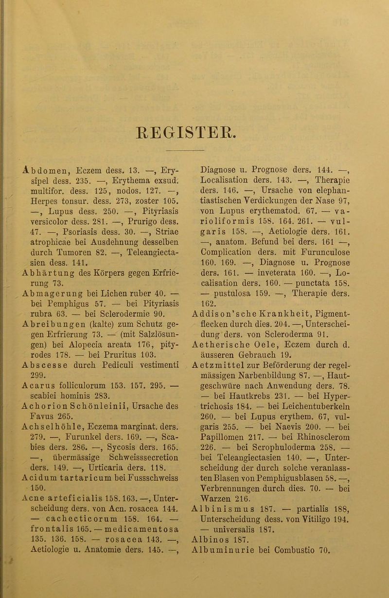 REGISTER. Abdomen, Eczem dess. 13. —, Ery- sipel dess. 235. —, Erythema exsud. multifor. dess. 125, nodos. 127. —, Herpes tonsur. dess. 273, zoster 105. —, Lupus dess. 250. —, Pityriasis versicolor dess. 281. —, Prurigo dess. 47. —, Psoriasis dess. 30. —, Striae atrophicae bei Ausdehnung desselben durch Tumoren 82. —, Teleangiecta- sien dess. 141. Abhärtung des Körpers gegen Erfrie- rung 73. Abmagerung bei Lichen ruber 40. — bei Pemphigus 57. — bei Pityriasis rubra 63. — bei Sclerodermie 90. Abreibungen (kalte) zum Schutz ge- gen Erfrierung 73. — (mit Salzlösun- gen) bei Alopecia areata 176, pity- rodes 178. — bei Pruritus 103. Abscesse durch Pediculi vestimenti 299. Acarus folliculorum 153. 157. 295. — scabiei hominis 283. Achorion Schönleinii, Ursache des Favus 265. Achselhöhle, Eczema marginat. ders. 279. —, Furunkel ders. 169. —, Sca- bies ders. 286. —, Sycosis ders. 165. —, übermässige Schweisssecretion ders. 149. —, Urticaria ders. 118. Acidum tartaricum beiFussschweiss 150. Acne arteficialis 158.163.—, Unter- scheidung ders. von Acn. rosacea 144. — cachectic orum 158. 164. — frontalis 165. — medicamentosa 135. 136. 158. — rosacea 143. —, Aetiologie u. Anatomie ders. 145. —, Diagnose u. Prognose ders. 144. —, Localisation ders. 143. —, Therapie ders. 146. —, Ursache von elephan- tiastischen Verdickungen der Nase 97, von Lupus erythematod. 67. — va- rioliformis 158. 164. 261. — vul- garis 158. —, Aetiologie ders. 161. —, anatom. Befund bei ders. 161 —, Complication ders. mit Furunculose 160. 169. —, Diagnose u. Prognose ders. 161. — inveterata 160. —, Lo- calisation ders. 160. — punctata 158. — pustulosa 159. —, Therapie ders. 162. Addison’sche Krankheit, Pigment- flecken durch dies. 204. —, Unterschei- dung ders. von Scleroderma 91. Aetherische Oele, Eczem durch d. äusseren Gebrauch 19. Aetzmittel zur Beförderung der regel- mässigen Narbenbildung 87. —, Haut- geschwüre nach Anwendung ders. 78. — bei Hautkrebs 231. — bei Hyper- trichosis 184. — bei Leichentuberkeln 260. — bei Lupus erythem. 67, vul- garis 255. — bei Naevis 200. — bei Papillomen 217. — bei Rhinosclerom 226. — bei Scrophuloderma 258. — bei Teleangiectasien 140. —, Unter- scheidung der durch solche veranlass- ten Blasen von Pemphigusblasen 58. —, Verbrennungen durch dies. 70. — bei Warzen 216. Albinismus 187. — partialis 188, Unterscheidung dess. von Vitiligo 194. — universalis 187. Albinos 187. Albuminurie bei Combustio 70.