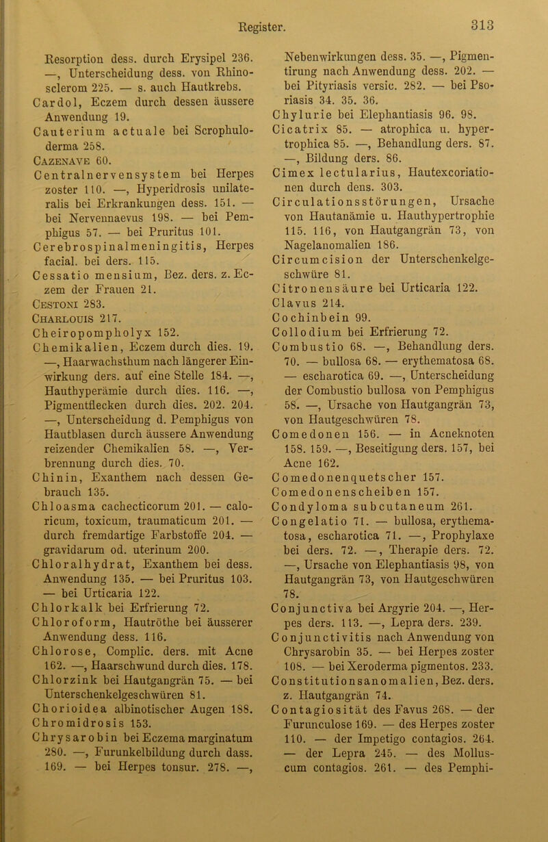 Resorption dess. durch Erysipel 236. —, Unterscheidung dess. von Rhino- sclerom 225. — s. auch Hautkrebs. Cardol, Eczem durch dessen äussere Anwendung 19. Cauterium actua 1 e bei Scrophulo- derma 258. Cazenave 60. Centralnervensystem bei Herpes zoster 110. —, Hyperidrosis unilate- ralis bei Erkrankungen dess. 151. — bei Nervennaevus 198. — bei Pem- phigus 57. — bei Pruritus 101. Cerebrospinalmeningitis, Herpes facial. bei ders. 115. Cessatio mensium, Bez. ders. z. Ec- zem der Frauen 21. Cestoni 283. Charlouis 217. Cheiropompholyx 152. Chemikalien, Eczem durch dies. 19. —, Haarwachsthum nach längerer Ein- wirkung ders. auf eine Stelle 184. —, Hauthyperämie durch dies. 116. —, Pigmentflecken durch dies. 202. 204. —, Unterscheidung d. Pemphigus von Hautblasen durch äussere Anwendung reizender Chemikalien 58. —, Ver- brennung durch dies. 70. Chinin, Exanthem nach dessen Ge- brauch 135. Chloasma cachecticorum 201. — calo- ricum, toxicum, traumaticum 201. — durch fremdartige Farbstoffe 204. — gravidarum od. uterinum 200. Chloralhydr at, Exanthem bei dess. Anwendung 135. — bei Pruritus 103. — bei Urticaria 122. Chlorkalk bei Erfrierung 72. Chloroform, Hautröthe bei äusserer Anwendung dess. 116. Chlorose, Complic. ders. mit Acne 162. —, Haarschwund durch dies. 178. Chlorzink bei Hautgangrän 75. — bei Unterschenkelgeschwüren 81. Chorioidea albinotischer Augen 188. Chromidrosis 153. Chrysarobin bei Eczemamarginatum 280. —, Furunkelbildung durch dass. 169. — bei Herpes tonsur. 278. —, Nebenwirkungen dess. 35. —, Pigmen- tirung nach Anwendung dess. 202. — bei Pityriasis versic. 282. — bei Pso- riasis 34. 35. 36. Chylurie bei Elephantiasis 96. 98. Cicatrix 85. — atrophica u. hyper- trophica 85. —, Behandlung ders. 87. —, Bildung ders. 86. Cimex lectularius, Hautexcoriatio- nen durch dens. 303. Circulationsstörungen, Ursache von Hautanämie u. Hauthypertrophie 115. 116, von Hautgangrän 73, von Nagelanomalien 186. Circumcision der Unterschenkelge- schwüre 81. Citronensäure bei Urticaria 122. Clavus 214. Co chinbein 99. Coliodium bei Erfrierung 72. Combustio 68. —, Behandlung ders. 70. — bullosa 68. — erythematosa 68. — escharotica 69. —, Unterscheidung der Combustio bullosa von Pemphigus 58. —, Ursache von Hautgangrän 73, von Hautgeschwüren 78. Comedonen 156. — in Acneknoten 158. 159. —, Beseitigung ders. 157, bei Acne 162. Comedonenquetscher 157. Comedonenscheiben 157. Condyloma subcutaneum 261. Congelatio 71. — bullosa, erythema- tosa, escharotica 71. —, Prophylaxe bei ders. 72. —, Therapie ders. 72. —, Ursache von Elephantiasis 98, von Hautgangrän 73, von Hautgeschwüren 78. Conjunctiva bei Argyrie 204. —, Her- pes ders. 113. —, Lepra ders. 239. Conjunctivitis nach Anwendung von Chrysarobin 35. — bei Plerpes zoster 108. — bei Xeroderma pigmentos. 233. Constitutionsanomalien, Bez. ders. z. Hautgangrän 74. Contagiosität des Favus 268. — der Furunculose 169. — des Herpes zoster 110. — der Impetigo contagios. 264. — der Lepra 245. — des Mollus- cum contagios. 261. — des Pemphi-