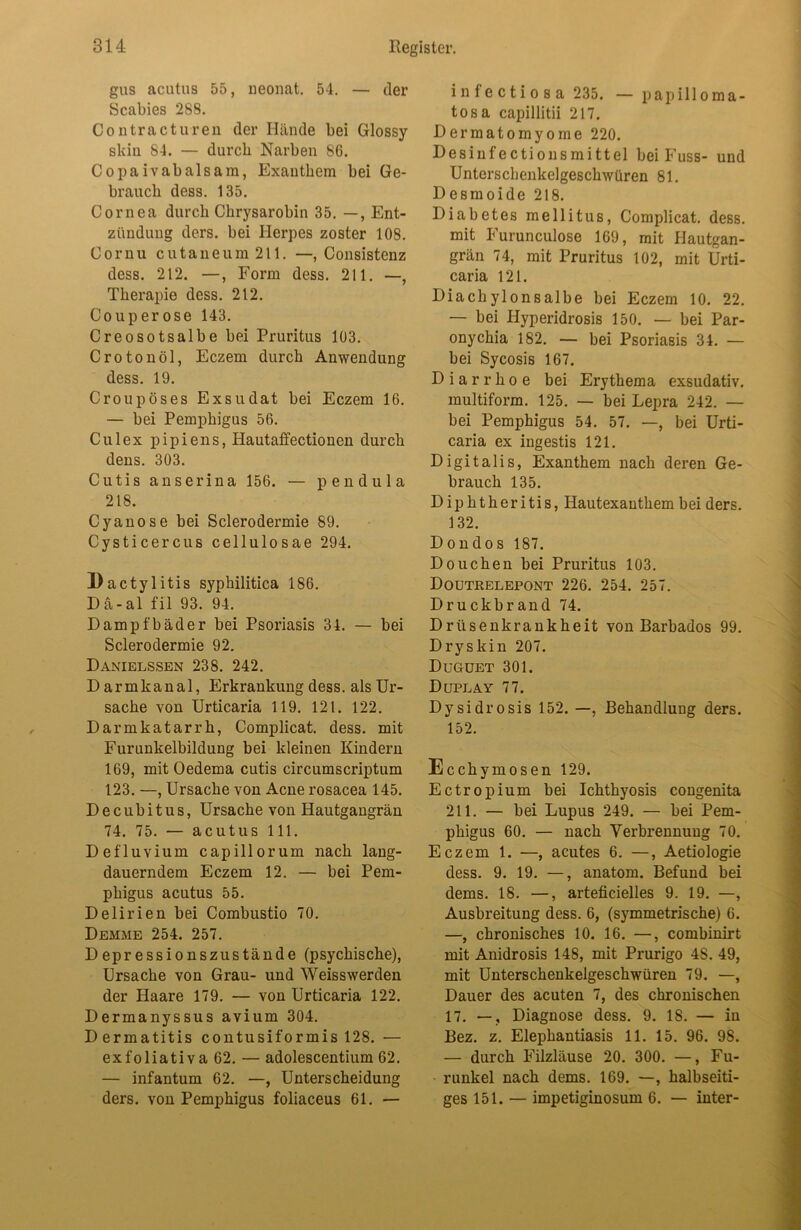 gus acutus 55, ueonat. 54. — der Scabies 288. Contractu reu der Hände bei Glossy slciu 84. — durch Narben 86. Copaivabalsam, Exanthem bei Ge- brauch dess. 135. Cornea durch Chrysarobin 35. —, Ent- zündung ders. bei Herpes zoster 108. Cornu cutaneum 211. —, Consistenz dess. 212. —, Form dess. 211. —, Therapie dess. 212. Couperose 143. Creosotsalbe bei Pruritus 103. Crotonöl, Eczem durch Anwendung dess. 19. Croupöses Exsudat bei Eczem 16. — bei Pemphigus 56. Culex pipiens, Hautaffectionen durch dens. 303. Cutis anserina 156. — pendula 218. Cyanose bei Sclerodermie 89. Cysticercus cellulosae 294. Dactylitis syphilitica 186. Dä-al fil 93. 94. Dampfbäder bei Psoriasis 34. — bei Sclerodermie 92. Danielssen 238. 242. Darmkanal, Erkrankung dess. als Ur- sache von Urticaria 119. 121. 122. Darmkatarrh, Complicat. dess. mit Furunkelbildung bei kleinen Kindern 169, mit Oedema cutis circumscriptum 123. —, Ursache von Acne rosacea 145. Decubitus, Ursache von Hautgangrän 74. 75. — acutus 111. Defluvium capillorum nach lang- dauerndem Eczem 12. — bei Pem- phigus acutus 55. Delirien bei Combustio 70. Demme 254. 257. Depressionszustände (psychische), Ursache von Grau- und Weisswerden der Haare 179. — von Urticaria 122. Dermanyssus avium 304. Dermatitis contusiformis 128. — exfoliativa 62. — adolescentium 62. — infantum 62. —, Unterscheidung ders. von Pemphigus foliaceus 61. — infectiosa 235. — papilloma- tos a capillitii 217. Dermatomyome 220. Desinfectionsmittel bei Fuss- und Unterschenkelgeschwüren 81. Desmoide 218. Diabetes mellitus, Complicat. dess. mit Furunculose 169, mit Hautgan- grän 74, mit Pruritus 102, mit Urti- caria 121. Diachylonsalbe bei Eczem 10. 22. — bei Hyperidrosis 150. — bei Par- onychia 182. — bei Psoriasis 34. — bei Sycosis 167. Diarrhoe bei Erythema exsudativ, multiform. 125. — bei Lepra 242. — bei Pemphigus 54. 57. —, bei Urti- caria ex ingestis 121. Digitalis, Exanthem nach deren Ge- brauch 135. Diphtheritis, Hautexanthem bei ders. 132. Dondos 187. Douchen bei Pruritus 103. Doutrelepont 226. 254. 257. Druckbrand 74. Drüsenkrankheit von Barbados 99. Dryskin 207. Duguet 301. Duplay 77. Dysidrosis 152. —, Behandlung ders. 152. Ecchymosen 129. Ectropium bei Ichthyosis congenita 211. — bei Lupus 249. — bei Pem- phigus 60. — nach Verbrennung 70. Eczem 1. —, acutes 6. —, Aetiologie dess. 9. 19. —, anatom. Befund bei dems. 18. —, arteficielles 9. 19. —, Ausbreitung dess. 6, (symmetrische) 6. —, chronisches 10. 16. —, combinirt mit Anidrosis 148, mit Prurigo 4S. 49, mit Unterschenkelgeschwüren 79. —, Dauer des acuten 7, des chronischen 17. —, Diagnose dess. 9. 18. — in Bez. z. Elephantiasis 11. 15. 96. 98. — durch Filzläuse 20. 300. —, Fu- runkel nach dems. 169. —, halbseiti- ges 151. — impetiginosum 6. — inter-