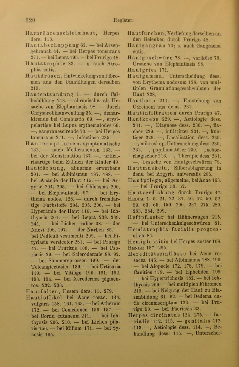 Harnrölirenschleimhaut, Herpes ders. 113. Hautabschuppung 62. — bei Arsen- gebrauch 44. — bei Herpes tonsurans 271. —beiLepra 195. —beiPrurigo 48. Hautatrophie 83. — s. auch Atro- phia cutis. Hautdrüsen, Entwickelung von Fibro- men aus den Umhüllungen derselben 219. Hautentzündung 1. — durch Cal- lusbildung 213. — chronische, als Ur- sache von Elephantiasis 98. — durch Chrysarobinanwendung 35. —, demar- kirende bei Combustio 69. —, erysi- pelartige bei Lupus erythematodes 66. —, gangränescirende 73. — bei Herpes tonsurans 271. —, infectiöse 235. Hauteruptionen, symptomatische 132. — nach Medicamenten 133. — bei der Menstruation 137. —, urtica- riaartige beim Zahnen der Kinder 49. Hautfärbung, abnorme erworbene 201. — bei Albinismus 187. 188. — bei Anämie der Haut 115. — bei Ar- gyrie 204. 205. — bei Chloasma 200. — bei Elephantiasis 97. — bei Ery- thema nodos. 128. — durch fremdar- tige Farbstoife 204. 205. 206. — bei Hyperämie der Haut 116. — bei Ich- thyosis 207. — bei Lepra 238. 239. 241. — bei Lichen ruber 38. — der Naevi 196. 197. — der Narben 85. — bei Pediculi vestimenti 299. — bei Pi- tyriasis versicolor 281. — bei Prurigo 47. — bei Pruritus 100. — bei Pso- riasis 29. — bei Sclerodermie 88. 92. — bei Sommersprossen 199. — der Teleangiectasien 139. — bei Urticaria 119. — bei Vitiligo 190. 191. 192. 193. 194. — bei Xeroderma pigmen- tos. 232. 233. Hautfalten, Eczem ders. 15. 279. Hautfollikel bei Acne rosac. 144, vulgaris 158. 161. 163. — bei Atherom 172. — bei Comedonen 156. 157. — bei Cornu cutaneum 211. — bei Ich- thyosis 206. 210. — bei Lichen pila- ris 156. — bei Milium 171. — bei Sy- cosis 165. Hautfurchen, Vertiefung derselben an den Gelenken durch Prurigo. 48. Hautgangrän 73; s. auch Gangraena cutis. Hautgeschwüre 78. —, variköse 79, Ursache von Elephantiasis 98. Ilautgries 171. Hautgumma, Unterscheidung dess. von Erythema nodosum 128, von mul- tiplen Granulationsgeschwülsten der Haut 228. Hauthorn 211. —, Entstehung von Carcinom aus dems. 231. Hautinfiltration durch Prurigo 47. Hautkrebs 229. —, Aetiologie dess. 231. —, Diagnose dess. 230. —, fla- cher 229. —, infiltrirter 231.—, kno- tiger 229. —, Localisation dess. 230. —, mikroskop. Untersuchung dess. 230. 232. —, papillomatöser 230. —, sebor- rhagischer 216. —, Therapie dess. 231. —, Ursache von Hautgeschwüren 78. Hautmuskeln, Silberablagerung in dens. bei Argyria universalis 205. Hautpflege, allgemeine, bei Acne 163. — bei Prurigo 50. 52. Hautverdickung durch Prurigo 47. Hebra 1. 5. 21. 22. 37. 40. 42. 50. 52. 59. 63. 65. 150. 200. 237. 275. 280. 283. 284. 299. Heftpflaster bei Hühneraugen 215. — bei Unterschenkelgeschwüren 81. Hemiatrophia facialis progres- siva 84. Hemiglossitis beiHerpes zoster 108. Henle 157. 295. Hereditätseinflüsse bei Acne ro- sacea 146. — bei Albinismus 188. 190. — bei Alopecie 172. 178. 179. — bei Canities 179. — bei Epheliden 199. — bei Hypertrichosis 182. — bei Ich- thyosis 209. — bei multiplen Fibromen 219. — bei Neigung der Haut zu Bla- senbildung 61. 62. — bei Oedema cu- tis circumscriptum 123. — bei Pru- rigo 50. — bei Psoriasis 33. Herpes circinatus 124. 275. — fa- cialis 112. 113. — genitalis 112. 113.—, Aetiologie dess. 114. —, Be- handlung dess. 115. —, Unterschei-
