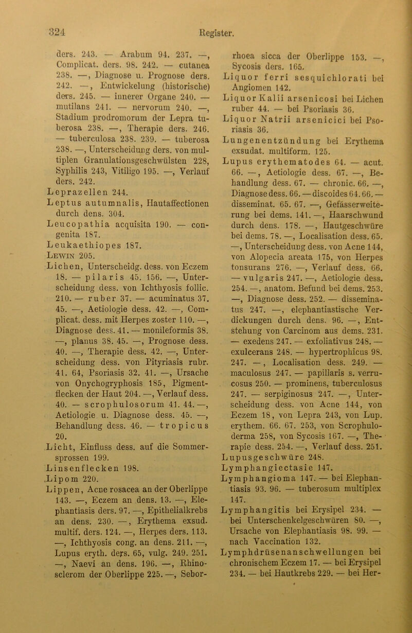 tlers. 243. — Arabum 94. 237. —, Complicat. tlers. 98. 242. — cutanea 238. —, Diagnose u. Prognose ders. 242. —, Entwickelung (historische) tlers. 245. — innerer Organe 240. — mutilans 241. — nervorum 240. —, Stadium protlromorum der Lepra tu- herosa 238. —, Therapie ders. 246. — tuherculosa 238. 239. — tuberosa 238. —, Unterscheidung ders. von mul- tiplen Granulationsgeschwülsten 228, Syphilis 243, Vitiligo 195. —, Verlauf ders. 242. Leprazellen 244. Leptus autumnalis, Hautaffectionen durch dens. 304. Leucopathia acquisita 190. — con- genita 187. L eukaethiopes 187. Lewin 205. Lichen, Unterscheidg. dess. von Eczem 18. — pilaris 45. 156. —, Unter- scheidung dess. von Ichthyosis follic. 210. — ruber 37. — acuminatus 37. 45. —, Aetiologie dess. 42. —, Com- plicat. dess. mit Herpes zoster 110. —, Diagnose dess. 41. — monileformis 38. —, planus 38. 45. —, Prognose dess. 40. —, Therapie dess. 42. —, Unter- scheidung dess. von Pityriasis rühr. 41. 64, Psoriasis 32. 41. —, Ursache von Onychogryphosis 185, Pigment- flecken der Haut 204. —, Verlauf dess. 40. — scrophulosorum 41.44.—, Aetiologie u. Diagnose dess. 45. —, Behandlung dess. 46. — t r o p i c u s 20. Licht, Einfluss dess. auf die Sommer- sprossen 199. Linsenflecken 198. .Lipom 220. Lippen, Acnerosacea an der Oberlippe 143. —, Eczem an dens. 13. —, Ele- phantiasis ders. 97. —, Epithelialkrebs an dens. 230. —, Erythema exsud. multif. ders. 124. —, Herpes ders. 113. —, Ichthyosis cong. an dens. 211. —, Lupus eryth. ders. 65, vulg. 249. 251. —, Naevi an dens. 196. —, Rhino- sclerom der Oberlippe 225. —, Sebor- rhoea sicca der Oberlippe 153. —, Sycosis ders. 165. Liquor ferri sesquichlorati bei Angiomen 142. Liquor Kalii arsenicosi bei Lichen ruber 44. — bei Psoriasis 36. Liquor Natrii arsenicici hei Pso- riasis 36. Lungenentzündung hei Erythema exsudat. multiform. 125. Lupus erythematodes 64. — acut. 66. —, Aetiologie dess. 67. —, Be- handlung dess. 67. — chronic. 66. —, Diagnose dess. 66. — discoides 64.66. — disseminat. 65. 67. —, Gefässerweite- rung bei dems. 141.—, Haarschwund durch dens. 178. —, Hautgeschwüre bei dems. 78. —, Localisation dess. 65. —, Unterscheidung dess. von Acne 144, von Alopecia areata 175, von Herpes tonsurans 276. —, Verlauf dess. 66. — vulgaris 247. —, Aetiologie dess. 254. —, anatom. Befund bei dems. 253. —, Diagnose dess. 252. — dissemina- tus 247. —, elephantiastische Ver- dickungen durch dens. 96. —, Ent- stehung von Carcinom aus dems. 231. — exedens 247. — exfoliativus 248. — exulcerans 248. — hypertrophicus 98. 247. —, Localisation dess. 249. — maculosus 247. — papillaris s. verru- cosus 250. — prominens, tuberculosus 247. — serpiginosus 247. —, Unter- scheidung dess. von Acne 144, von Eczem 18, von Lepra 243, von Lup. erythem. 66. 67. 253, von Scrophulo- derma 258, von Sycosis 167. —, The- rapie dess. 254. —, Verlauf dess. 251. Lupusgeschwüre 248. Lymphangiectasie 147. Lymphangioma 147. — bei Elephan- tiasis 93. 96. — tuberosum multiplex 147. Lymphangitis bei Erysipel 234. — bei Unterschenkelgeschwüren 80. —, Ursache von Elephantiasis 98. 99. — nach Vaccination 132. Lymphdrüsenanschwellungen bei chronischem Eczem 17. — bei Erysipel 234. — hei Hautkrehs 229. — bei Her-