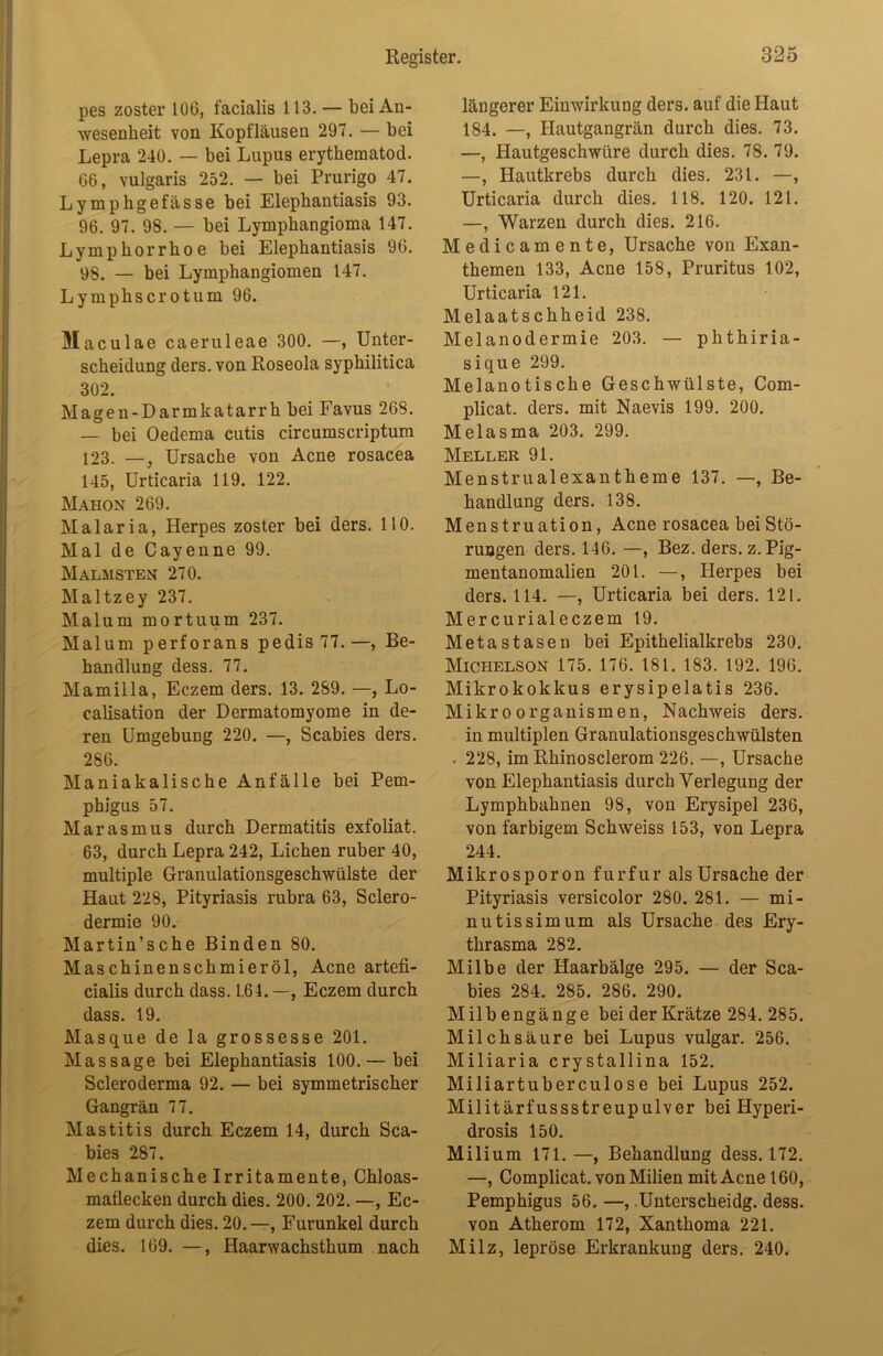 pes zoster 106, facialis 113. — bei An- wesenheit von Kopfläusen 297. — bei Lepra 240. — bei Lupus erythematod. 66, vulgaris 252. — bei Prurigo 47. Lymphgefässe bei Elephantiasis 93. 96. 97. 98. — bei Lymphangioma 147. Lymphorrhoe bei Elephantiasis 96. 98. — bei Lymphangiomen 147. Lymphscrotum 96. Maculae caeruleae 300. —, Unter- scheidung ders. von Roseola syphilitica 302. Magen-Darmkatarrh bei Favus 268. — bei Oedema cutis circumscriptum 123. —, Ursache von Acne rosacea 145, Urticaria 119. 122. Maiion 269. Malaria, Herpes zoster bei ders. 110. Mal de Cayenne 99. Malmsten 270. Maltzey 237. Malum mortuum 237. Malum perforans pedis 77.—, Be- handlung dess. 77. Mamilla, Eczem ders. 13. 289. —, Lo- calisation der Dermatomyome in de- ren Umgebung 220. —, Scabies ders. 286. Maniakalische Anfälle bei Pem- phigus 57. Marasmus durch Dermatitis exfoliat. 63, durch Lepra 242, Lichen ruber 40, multiple Granulationsgeschwülste der Haut 228, Pityriasis rubra 63, Sclero- dermie 90. Martin’sche Binden 80. Maschinenschmieröl, Acne artefi- cialis durch dass. L64.—, Eczem durch dass. 19. Masque de la grossesse 201. Massage bei Elephantiasis 100. — bei Scleroderma 92. — bei symmetrischer Gangrän 77. Mastitis durch Eczem 14, durch Sca- bies 287. Mechanische Irritamente, Chloas- maflecken durch dies. 200. 202. —, Ec- zem durch dies. 20.—, Furunkel durch dies. 169. —, Haarwachsthum nach längerer Einwirkung ders. auf die Haut 184. —, Hautgangrän durch dies. 73. —, Hautgeschwüre durch dies. 78. 79. —, Hautkrebs durch dies. 231. —, Urticaria durch dies. 118. 120. 121. —, Warzen durch dies. 216. Medicamente, Ursache von Exan- themen 133, Acne 158, Pruritus 102, Urticaria 121. Melaatschheid 238. Melanodermie 203. — phthiria- sique 299. Melanotische Geschwülste, Com- plicat. ders. mit Naevis 199. 200. Melasma 203. 299. Meller 91. Menstrualexantheme 137. —, Be- handlung ders. 138. Menstruation, Acne rosacea bei Stö- rungen ders. 146. —, Bez. ders. z. Pig- mentanomalien 201. —, Herpes bei ders. 114. —, Urticaria bei ders. 121. Mercurialeczem 19. Metastasen bei Epithelialkrebs 230. Michelson 175. 176. 181. 183. 192. 196. Mikrokokkus erysipelatis 236. Mikroorganismen, Nachweis ders. in multiplen Granulationsgeschwülsten . 228, im Rhinosclerom 226. —, Ursache von Elephantiasis durch Verlegung der Lymphbahnen 98, von Erysipel 236, von farbigem Schweiss 153, von Lepra 244. Mikrospor on furfur als Ursache der Pityriasis versicolor 280. 281. — mi- nutissimum als Ursache des Ery- thrasma 282. Milbe der Haarbälge 295. — der Sca- bies 284. 285. 286. 290. Milb engänge bei der Krätze 284. 285. Milchsäure bei Lupus vulgär. 256. Miliaria crystallina 152. Miliartuberculose bei Lupus 252. Militärfussstreupulver bei Hyperi- drosis 150. Milium 171. —, Behandlung dess. 172. —, Complicat. von Milien mit Acne 160, Pemphigus 56. —, Unterscheidg. dess. von Atherom 172, Xanthoma 221. Milz, lepröse Erkrankung ders. 240.