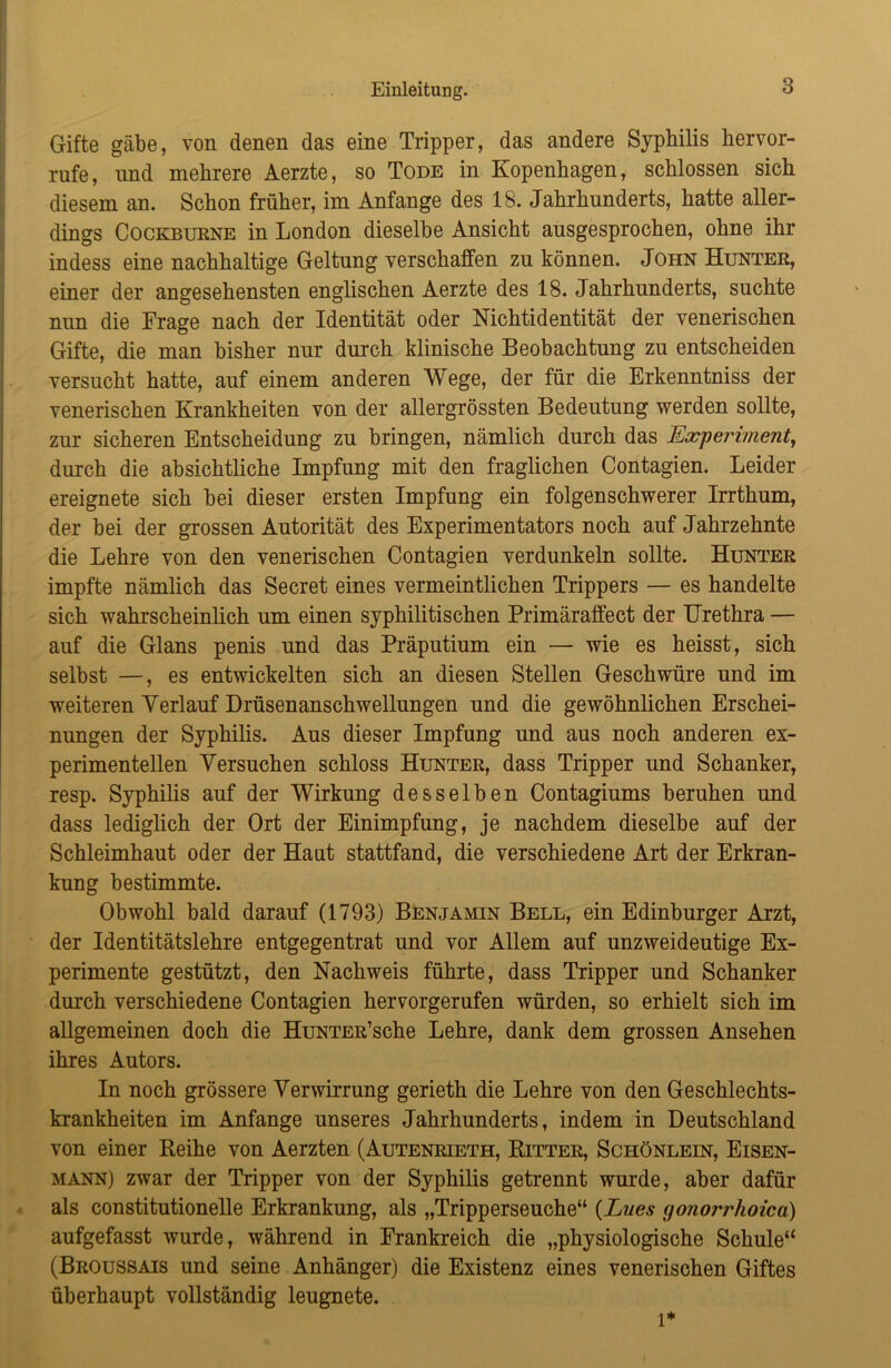 Gifte gäbe, von denen das eine Tripper, das andere Syphilis hervor- rufe, nnd mehrere Aerzte, so Tode in Kopenhagen, schlossen sich diesem an. Schon früher, im Anfänge des 18. Jahrhunderts, hatte aller- dings Cockburne in London dieselbe Ansicht ansgesprochen, ohne ihr indess eine nachhaltige Geltung verschaffen zu können. John Hunter, einer der angesehensten englischen Aerzte des 18. Jahrhunderts, suchte nun die Frage nach der Identität oder Nichtidentität der venerischen Gifte, die man bisher nur durch klinische Beobachtung zu entscheiden versucht hatte, auf einem anderen Wege, der für die Erkenntniss der venerischen Krankheiten von der allergrössten Bedeutung werden sollte, zur sicheren Entscheidung zu bringen, nämlich durch das Experiment, durch die absichtliche Impfung mit den fraglichen Contagien. Leider ereignete sich bei dieser ersten Impfung ein folgenschwerer Irrthum, der bei der grossen Autorität des Experimentators noch auf Jahrzehnte die Lehre von den venerischen Contagien verdunkeln sollte. Hunter impfte nämlich das Secret eines vermeintlichen Trippers — es handelte sich wahrscheinlich um einen syphilitischen Primäraffect der Urethra — auf die Glans penis und das Präputium ein — wie es heisst, sich selbst —, es entwickelten sich an diesen Stellen Geschwüre und im weiteren Verlauf Drüsenanschwellungen und die gewöhnlichen Erschei- nungen der Syphilis. Aus dieser Impfung und aus noch anderen ex- perimentellen Versuchen schloss Hunter, dass Tripper und Schanker, resp. Syphilis auf der Wirkung desselben Contagiums beruhen und dass lediglich der Ort der Einimpfung, je nachdem dieselbe auf der Schleimhaut oder der Haut stattfand, die verschiedene Art der Erkran- kung bestimmte. Obwohl bald darauf (1793) Benjamin Bell, ein Edinburger Arzt, der Identitätslehre entgegentrat und vor Allem auf unzweideutige Ex- perimente gestützt, den Nachweis führte, dass Tripper und Schanker durch verschiedene Contagien hervorgerufen würden, so erhielt sich im allgemeinen doch die HuNTER’sche Lehre, dank dem grossen Ansehen ihres Autors. In noch grössere Verwirrung gerieth die Lehre von den Geschlechts- krankheiten im Anfänge unseres Jahrhunderts, indem in Deutschland von einer Keihe von Aerzten (Autenrieth, Bitter, Schönlein, Eisen- mann) zwar der Tripper von der Syphilis getrennt wurde, aber dafür als constitutionelle Erkrankung, als „Tripperseuche“ (Lues gonorrhoica) aufgefasst wurde, während in Frankreich die „physiologische Schule“ (Broussais und seine Anhänger) die Existenz eines venerischen Giftes überhaupt vollständig leugnete. l*