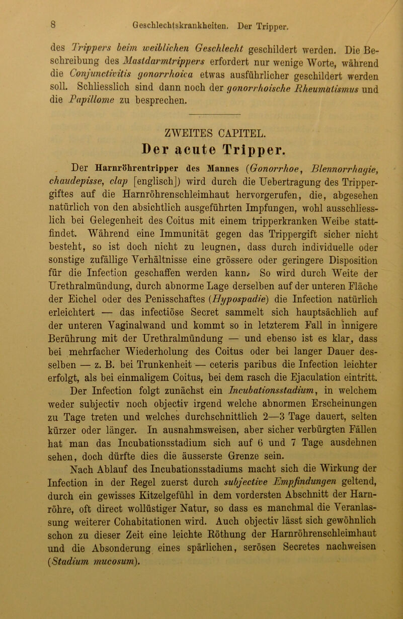 des Trippers beim weiblichen Geschlecht geschildert werden. Die Be- schreibung des Mastdarmtrippers erfordert nur wenige Worte, während die Conjunctivitis gonorrhoica etwas ausführlicher geschildert werden soll. Schliesslich sind dann noch der gonorrhoische Rheumtitismus und die Papillome zu besprechen. ZWEITES CAPITEL. Der acute Tripper. Der Harnröhrentripper des Mannes {Gonorrhoe, Blennorrhagie, chauclepisse, clap [englisch]) wird durch die Uebertragung des Tripper- giftes auf die Harnröhrenschleimhaut hervorgerufen, die, abgesehen natürlich von den absichtlich ausgeführten Impfungen, wohl ausschliess- lich bei Gelegenheit des Coitus mit einem tripperkranken Weibe statt- findet. Während eine Immunität gegen das Trippergift sicher nicht besteht, so ist doch nicht zu leugnen, dass durch individuelle oder sonstige zufällige Verhältnisse eine grössere oder geringere Disposition für die Infection geschaffen werden kann/ So wird durch Weite der Urethralmündung, durch abnorme Lage derselben auf der unteren Fläche der Eichel oder des Penisschaftes (Hypospadie) die Infection natürlich erleichtert — das infectiöse Secret sammelt sich hauptsächlich auf der unteren Vaginalwand und kommt so in letzterem Fall in innigere Berührung mit der Urethralmündung — und ebenso ist es klar, dass bei mehrfacher Wiederholung des Coitus oder bei langer Dauer des- selben — z. B. bei Trunkenheit — ceteris paribus die Infection leichter erfolgt, als bei einmaligem Coitus, bei dem rasch die Ejaculation eintritt. Der Infection folgt zunächst ein Incubationsstadium, in welchem weder subjectiv noch objectiv irgend welche abnormen Erscheinungen zu Tage treten und welches durchschnittlich 2—3 Tage dauert, selten kürzer oder länger. In ausnahmsweisen, aber sicher verbürgten Fällen hat man das Incubationsstadium sich auf 6 und 7 Tage ausdehnen sehen, doch dürfte dies die äusserste Grenze sein. Nach Ablauf des Incubationsstadiums macht sich die Wirkung der Infection in der Kegel zuerst durch subjective Empfindungen geltend, durch ein gewisses Kitzelgefühl in dem vordersten Abschnitt der Harn- röhre, oft direct wollüstiger Natur, so dass es manchmal die Veranlas- sung weiterer Cohabitationen wird. Auch objectiv lässt sich gewöhnlich schon zu dieser Zeit eine leichte Röthung der Harnröhrenschleimhaut und die Absonderung eines spärlichen, serösen Secretes nachweisen {Stadium mucosum).