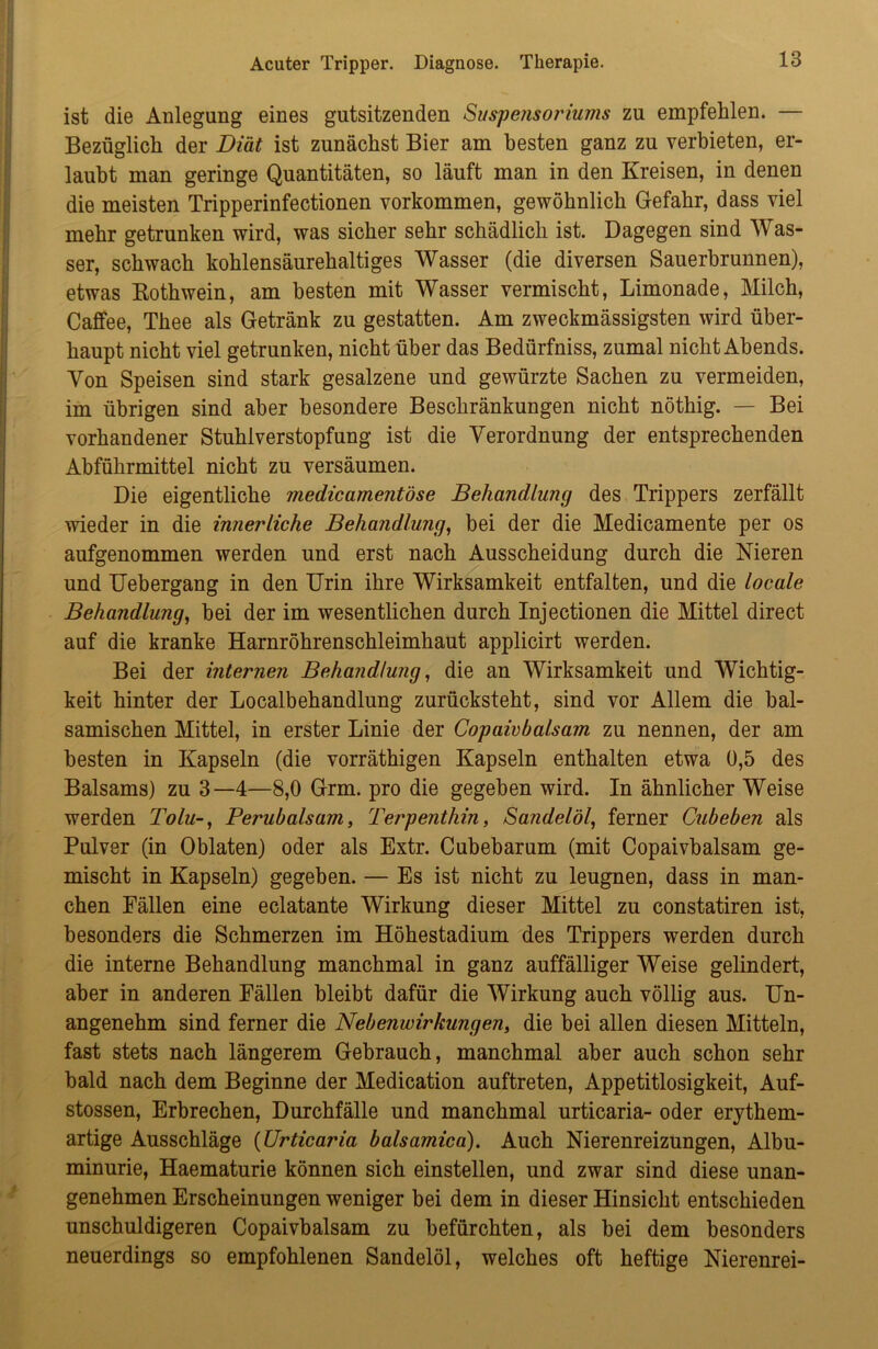 ist die Anlegung eines gutsitzenden Suspensoriums zu empfehlen. — Bezüglich der Diät ist zunächst Bier am besten ganz zu verbieten, er- laubt man geringe Quantitäten, so läuft man in den Kreisen, in denen die meisten Tripperinfectionen Vorkommen, gewöhnlich Gefahr, dass viel mehr getrunken wird, was sicher sehr schädlich ist. Dagegen sind Was- ser, schwach kohlensäurehaltiges Wasser (die diversen Sauerbrunnen), etwas Rothwein, am besten mit Wasser vermischt, Limonade, Milch, Caffee, Thee als Getränk zu gestatten. Am zweckmässigsten wird über- haupt nicht viel getrunken, nicht über das Bedürfniss, zumal nicht Abends. Von Speisen sind stark gesalzene und gewürzte Sachen zu vermeiden, im übrigen sind aber besondere Beschränkungen nicht nöthig. — Bei vorhandener Stuhlverstopfung ist die Verordnung der entsprechenden Abführmittel nicht zu versäumen. Die eigentliche medicamentöse Behandlung des Trippers zerfällt wieder in die innerliche Behandlung, bei der die Medicamente per os aufgenommen werden und erst nach Ausscheidung durch die Nieren und Uebergang in den Urin ihre Wirksamkeit entfalten, und die locale Behandlung, bei der im wesentlichen durch Injectionen die Mittel direct auf die kranke Harnröhrenschleimhaut applicirt werden. Bei der internen Behandlung, die an Wirksamkeit und Wichtig- keit hinter der Localbehandlung zurücksteht, sind vor Allem die bal- samischen Mittel, in erster Linie der Copaivbalsam zu nennen, der am besten in Kapseln (die vorräthigen Kapseln enthalten etwa 0,5 des Balsams) zu 3—4—8,0 Grm. pro die gegeben wird. In ähnlicher Weise werden Tolu-, Perubalsam, Terpenthin, Sandelöl, ferner Cubeben als Pulver (in Oblaten) oder als Extr. Cubebarum (mit Copaivbalsam ge- mischt in Kapseln) gegeben. — Es ist nicht zu leugnen, dass in man- chen Fällen eine eclatante Wirkung dieser Mittel zu constatiren ist, besonders die Schmerzen im Höhestadium des Trippers werden durch die interne Behandlung manchmal in ganz auffälliger Weise gelindert, aber in anderen Fällen bleibt dafür die Wirkung auch völlig aus. Un- angenehm sind ferner die Nebenwirkungen, die bei allen diesen Mitteln, fast stets nach längerem Gebrauch, manchmal aber auch schon sehr bald nach dem Beginne der Medication auftreten, Appetitlosigkeit, Auf- stossen, Erbrechen, Durchfälle und manchmal urticaria- oder erythem- artige Ausschläge (Urticaria balsamica). Auch Nierenreizungen, Albu- minurie, Haematurie können sich einstellen, und zwar sind diese unan- genehmen Erscheinungen weniger bei dem in dieser Hinsicht entschieden unschuldigeren Copaivbalsam zu befürchten, als bei dem besonders neuerdings so empfohlenen Sandelöl, welches oft heftige Nierenrei-