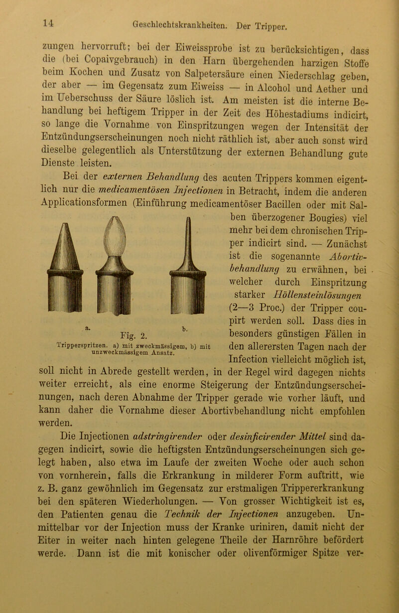 Zungen hervorruft; bei der Eiweissprobe ist zu berücksichtigen, dass die (bei Copaivgebrauch) in den Harn übergehenden harzigen Stoffe beim Kochen und Zusatz von Salpetersäure einen Niederschlag geben, der aber — im Gegensatz zum Eiweiss — in Alcohol und Aether und im Uibei schuss dei Säure löslich ist. Am meisten ist die interne Be- handlung bei heftigem Tripper in der Zeit des Höhestadiums indicirt, so lange die Vornahme von Einspritzungen wegen der Intensität der Entzündungserscheinungen noch nicht räthlich ist, aber auch sonst wird dieselbe gelegentlich als Unterstützung der externen Behandlung gute Dienste leisten. Bei der externen Behandlung des acuten Trippers kommen eigent- lich nur die medicamentösen Injectionen in Betracht, indem die anderen Applicationsformen (Einführung medicamentöser Bacillen oder mit Sal- ben überzogener Bougies) viel mehr bei dem chronischen Trip- per indicirt sind. — Zunächst ist die sogenannte Abortic- behandlung zu erwähnen, bei welcher durch Einspritzung starker Höllensteinlösungen (2—3 Proc.) der Tripper cou- pirt werden soll. Dass dies in besonders günstigen Fällen in den allerersten Tagen nach der Infection vielleicht möglich ist, soll nicht in Abrede gestellt werden, in der Kegel wird dagegen nichts weiter erreicht, als eine enorme Steigerung der Entzündungserschei- nungen, nach deren Abnahme der Tripper gerade wie vorher läuft, und kann daher die Vornahme dieser Abortivbehandlung nicht empfohlen werden. Die Injectionen adstringirender oder desinficirender Mittel sind da- gegen indicirt, sowie die heftigsten Entzündungserscheinungen sich ge- legt haben, also etwa im Laufe der zweiten Woche oder auch schon von vornherein, falls die Erkrankung in milderer Form auftritt, wie z. B. ganz gewöhnlich im Gegensatz zur erstmaligen Trippererkrankung bei den späteren Wiederholungen. — Von grosser Wichtigkeit ist es, den Patienten genau die Technik der Injectionen anzugeben. Un- mittelbar vor der Injection muss der Kranke uriniren, damit nicht der Eiter in weiter nach hinten gelegene Theile der Harnröhre befördert werde. Dann ist die mit konischer oder olivenförmiger Spitze ver- a. b. Fig. 2. Tripperspritzen, a) mit zweckmässigem, b) mit unzweckmässigem Ansatz.