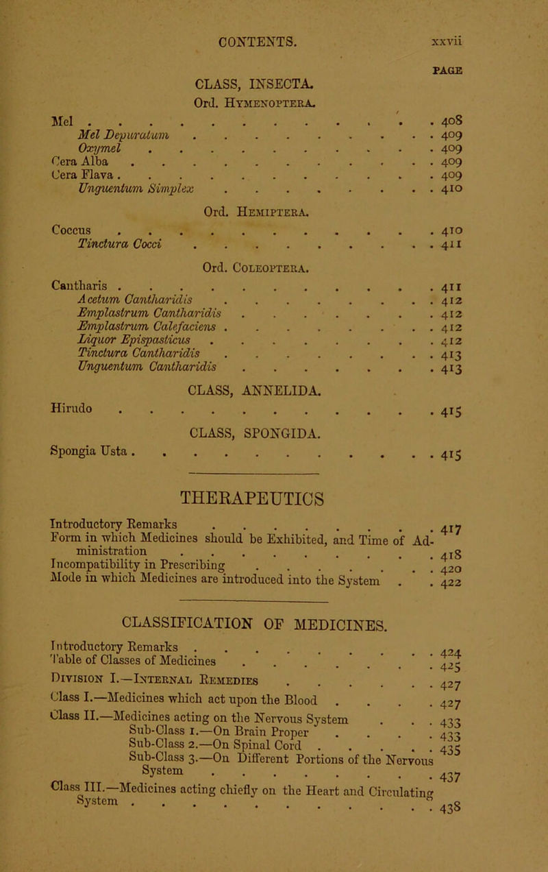 PAGE CLASS, INSECTA, OrJ. Hymenopteea. Mel . 408 Mel Depuratum 409 Oxymel 409 Cera Alba 409 Cera Flava 409 Ungiienium Simplex 410 Ord. Hemiptera, Coccus 4T0 Tinctum Coed 411 Ord. COLEOPTERA. Caiitharis . . . . . . . . . . .411 Acetum Cantlmridis . . . . . . . . 412 Emplastrum, Cantharid/is 412 Emplastmm Calefadens 412 JAqiior Epispaslicus . . . . . . . .412 Tinclura Cantharidis 413 Uinguentum Cantharidis 413 CLASS, ANNELIDA. Hirudo 413 CLASS, SPONGIDA. Spongia Ilsta THERAPEUTICS Introductory Eemarks Form in which Medicines should he Exhibited, and Time ministration Incompatibility in Prescribing Mode in which Medicines are introduced into the System' CLASSIFICATION OF MEDICINES. Introductory Eemarks 'I’able of Classes of Medicines Division I.—Internal Eemedies .... Class I.—Medicines which act upon the Blood . Class II.—Medicines acting on the Nervous System Sub-Class I.—On Brain Proper Sub-Class 2.—On Spinal Cord . . ... 4x5 Sub-Class 3.—On Different Portions of the Nervous ^ Class III.—Medicines acting chiefly on the Heart and Circulatin'^ 438 of Ad- 417 418 420 422 424 4^5 427 427 433 433