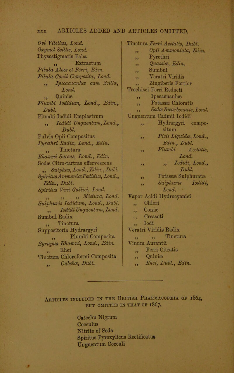 Ovi Yitdlus, Lmid. 'Oxymd ScUlce, Land. Physostigmatis Faba ,, Extractum Pilula Aloes et Ferri, Edin. Pilvla, Conii Com/posita, Lond. ,, IpecaaianluB cum Scilla, Lond. ,, Quinise PlumM lodidum, Lond., Edin., Dubl. Plumbi lodidi Emplastmm „ lodidi Unguentum,Lond., Dubl. Pulvis Opii Compositus Pyrethri Eouiix, Lond., Edin. „ Tinctiira Ehamni Succus, Lond., Edin. Sodse Citro-tartras effervescens ,, Sulphas, Lond., Edin., Dull. SpiritusAmmordoeFoitidus, Lond., Edin., Dubl. Spiritus Vini Gallici, Lond. „ ,, ,, Mistura, Lond. Sulphuris lodidum, Lond., Dull. ,, lodidi Unguenium, Lond. Sumbul Radix „ Tinctura Suppositoria Hydrargyri „ Plumbi Composita Syrupus Ehamni, Lond., Edin. „ Rhei Tinctura Chloroformi Composita „ Cubebce, Dubl. Tinctura Ferri Acelatis, Dull. ,, Opii Ammoniaia, Edin. ,, Pyrethri ,, Quassice, Edin. „ Sumbul ,, Veratri Viridis ,, Zingiberis Fortior Trochisci Ferri Redact! ,, Ipecacuanhse ,, Potassse Chloratis ,, Sodce Bicarhonalis, Lond, Unguentum Cadmii lodidi ,, Hydrargyii compo- situm ,, Picis Liguidce, Lond., Edin., Dubl. ,, Plumbi Acelatis, Lond. „ ,, lodidi, Lond., Dubl. „ Potassse Sulphuratse ,, Sulphuris lodidi, Lond. Vapor Acidi Hydrocyanici „ Chloii ,, Conice ,, Creasoti ,, lodi Yeratii Viridis Radix „ ,, Tinctura Viuum Aurantii ,, Ferri Citratis ,, Quinise „ FJici, Dull., Edin. Akticles incltoed in the British Pharmacopceia of 1S64, but omitted in that of 1867. Catechu Nigrum Cocculus Nitrite of Soda Spiritus PjToxylicus Rectificatus Unguentum Cocculi