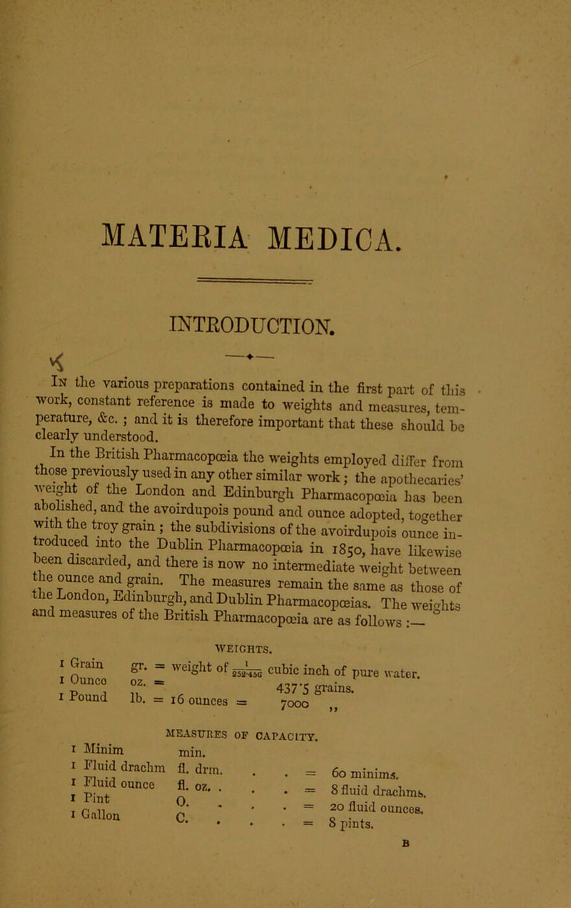 MATEEIA MEDICA. INTEODUCTION. In the various preparations contained in the first part of tliis ■work, constant reference is made to -weights and measures, tem- perature, &c. ; and it is therefore important that these should he clearly understood. In the British Pharmacopoeia the weights employed diifer from those previously used in any other similar work; the apothecaries’ weight of the London and Edinburgh Pharmacopoeia has been abolished, and the avoirdupois pound and ounce adopted, together with the troy grain ; the subdivisions of the avoirdupois ounce in- troduced into the Dublin Pharmacopoeia in 1850, have likewise been discarded, and there is now no intermediate weight between the ounce and ^ain. The measures remain the same as those of the London, Edinburgh, and Dublin Pharmacopoeias. The weights and measures of the British Pharmacopoeia are as follows : ° I Grain I Ounce I Pound gr. oz. lb. WEIGHTS. weight of cubic inch of pme water. 437’S gi’ains. 7000 „ = 16 ounces — MEASTTRES OF CAPACITY I Minim min. I Fluid drachm fl. dnu. I Fluid ounce fl. oz. I Pint 0. 1 Gallon C. . = 60 minims, . = 8 fluid drachms, . = 20 fluid ounces, • = 8 pints.