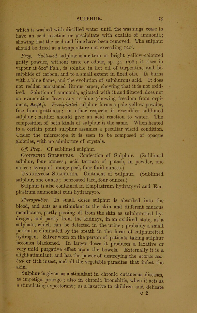 which is washed with distilled water until the washings cease to have an acid reaction or precipitate with oxalate of ammonia; showing that the acid and lime have been removed. The sulphur should he dried at a temperature not exceeding 120®. Prop. Sublimed sulphur is a citron or bright yellow'-coloured gritty powder, without taste or odour, sp. gr. 1*98 ; it rises in vapour at 600° Fah., is soluble in hot oil of turpentine and bi- sulphide of carbon, and to a small extent in fixed oils. It bums with a blue fiame, and the evolution of sulphurous acid. It does not redden moistened litmus paper, showing that it is not o.xid- ised. Solution of ammonia, agitated with it and filtered, does not on evaporation leave any residue (showing freedom from orpi- mcnt, AS2S3). Precipitated sulphur forms a pale yellow powder, free from grittiness ; in other respects it resembles sublimed sulphur ; neither should give an acid reaction to water. The composition of both kinds of sulphur is the same. When heated to a certain point sulphur assumes a peculiar viscid condition. Under the microscope it is seen to be composed of opaque globules, with no admixture of crystals. Off. Prep. Of sublimed sulphur. CoNFECTio SuLPHORis. Confection of Sulphur. (Sublimed sulphur, four ounces; acid tartrate of potash, in powder, one ounce ; symp of orange peel, four fluid ounces.) Unguentum Sulphuris. Ointment of Sulphur. (Sublimed sulphur, one ounce; benzoated lard, four oimces.) Sulphur is also contained in Emplastrum hydrargyri and Em- plastrum anunoniaci cum hydrargyro. Tlmapeutics. In small doses sulphur is absorbed into the blood, and acts as a stimulant to the skin and different mucous membranes, partly passing off from the skin as sulphuretted hy- drogen, and partly from the kidneys, in an oxidised state, as a sulphate, which can be detected in the uruie; probably a small portion is eliminated by the breath in the form of sulphuretted hydrogen. Silver worn on the person of patients taking sulphur becomes blackened. In larger doses it produces a laxative or very mild purgative effect upon the bowels. Externally it is a slight stimulant, and has the power of destroying the acarus sca- biei or itch insect, and all the vegetable parasites that infest the skin. Sulphur is given as a stimulant in chronic cutaneous diseases, as impetigo, prurigo ; also in chronic bronchitis, when it acts as a stimulating expectorant; as a laxative to children and delicate C 2