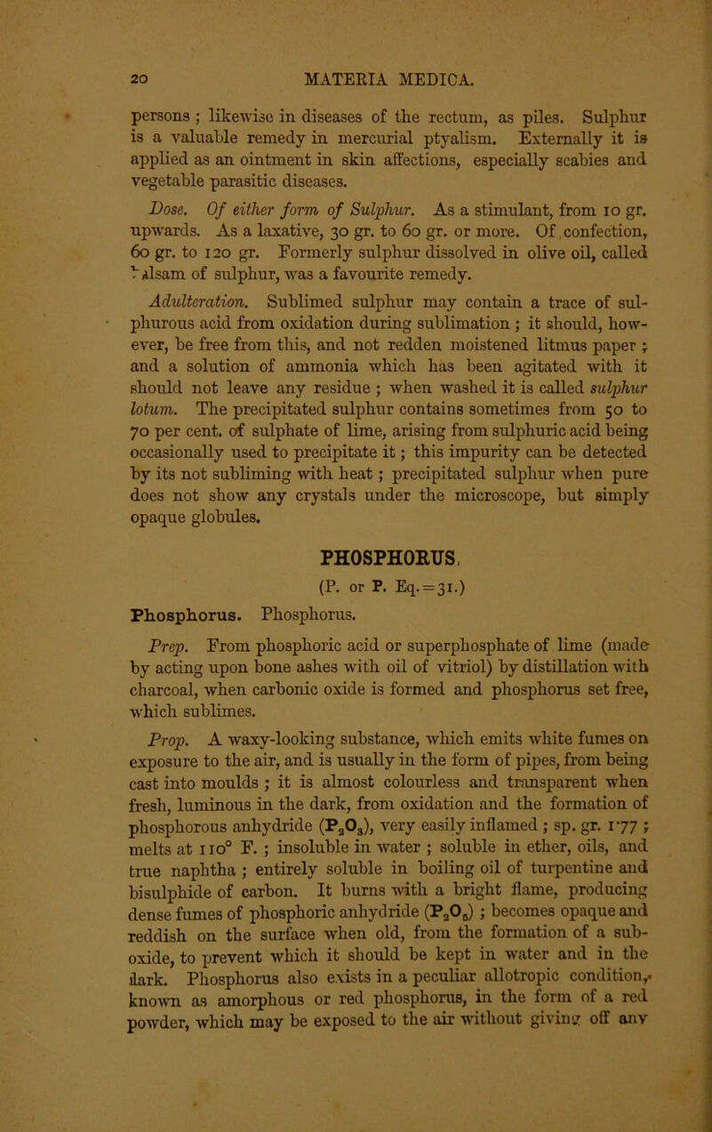 persons ; likewise in diseases of the rectum, as piles. Sulphur is a valuable remedy in mercirrial ptyalism. Externally it is applied as an ointment in skin affections, especially scabies and vegetable parasitic diseases. Dose. Of either form of Sulphur. As a stimulant, from lo gr, upwards. As a laxative, 30 gr. to 60 gr. or more. Of confection, 60 gr. to 120 gr. Formerly sulphur dissolved in olive oU, called b ilsam of sulphur, was a favourite remedy. Adulteration. Sublimed sulphur may contain a trace of sul- phurous acid from oxidation during sublimation; it should, how- ever, be free from this, and not redden moistened litmus paper ; and a solution of ammonia which has been agitated with it should not leave any residue ; when washed it is called sulphur lotum. The precipitated sulphur contains sometimes from 50 to 70 per cent, of sulphate of lime, arising from sulphuric acid being occasionally used to precipitate it; this impurity can be detected by its not subliming with heat; precipitated sulphur when pure does not show any crystals under the microscope, but simply opaque globules. PHOSPHOETJS, (P. or P. Eq. = 3i.) Phosphorus. Phosphorus. Prep. From phosphoric acid or superphosphate of lime (made by acting upon bone ashes with oil of vitriol) by distillation with charcoal, when carbonic oxide is formed and phosphorus set free, ■which sublimes. Prop. A waxy-looking substance, which emits white fumes on exposure to the air, and is usually in the form of pipes, from being cast into moulds ; it is almost colourless and transparent when fresh, luminous in the dark, from oxidation and the formation of phosphorous anhydride (PjOj), very easily inflamed ; sp. 177 ; melts at 110° F. ; insoluble in water ; soluble in ether, oils, and true naphtha ; entirely soluble in boiling oil of turpentine and bisulphide of carbon. It burns -\vith a bright flame, producing dense fumes of phosphoric anhydride (PaOj) ; becomes opaque and reddish on the surface when old, from the formation of a sub- oxide, to x>revent which it should be kept in water and in the dark. Phosphorus also exists in a peculiar allotropic condition,. kno'NV'n as amorphous or red phosphorus, in the form of a red powder, which may be e.xposed to the air without giving off any