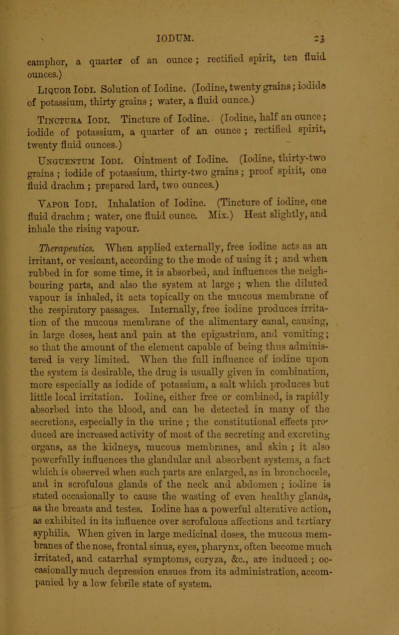 camphor, a quarter of an ounce; rectified spirit, ten fluid ounces.) ^ Liquor Iodi. Solution of Iodine. (Iodine, twenty grains; iodide ^ of potassium, thirty grains; water, a fluid ounce.) Tinctura Iodi. Tincture of Iodine. (Iodine, half an ounce; [■:' iodide of potassium, a quarter of an ounce ; rectified spirit, f twenty fluid ounces.) Unguentum Iodi. Ointment of Iodine. (Iodine, thirty-two J grains ; iodide of potassium, thirty-two grains; proof spirit, one i‘ fluid drachm ; prepared lard, two ounces.) i. Vapor Iodi. Inhalation of Iodine. (Tincture of iodine, one I fluid drachm; water, one fluid ounce. Mix.) Heat slightly, and [ inhale the rising vapour. ’ Therapeutics. When applied externally, free iodine acts as an ■ irritant, or vesicant, according to the mode of using it; and when ; ruhhed in for some time, it is ahsorhed, and influences the neigh- bouring parts, and also the system at large ; when the diluted f vapour is inhaled, it acts topically on the mucous membrane of ! the respiratory passages. Internally, free iodine produces irrita- tion of the mucous membrane of the alimentary canal, causing, ' in large doses, heat and pain at the epigastrium, and vomiting; Iso that the amount of the element capable of being thus adminis- tered is veiy limited. When the full influence of iodine upon , the system is desirable, the drug is usually given in combination, more especially as iodide of potassium, a salt which produces but little local irritation. Iodine, either free or combined, is rapidly , absorbed into the blood, and can be detected in many of the I secretions, especially in the urine ; the constitutional eftects pro' f duced are increased activity of most of the secreting and excreting * organs, as the kidneys, mucous membranes, and skin ; it also i powerfully influences the glandular and absorbent systems, a fact I which is observed when such parts are enlarged, as in bronchocele, and in scrofulous glands of the neck and abdomen ; iodine is stated occasionally to cause the wasting of even healtliy ghanUs, as the breasts and testes. Iodine has a powerful alterative action, as exhibited in its influence over scrofulous affections and tertiary syphilis. When given in large medicinal doses, the mucous mem- branes of the nose, frontal sinus, eyes, pharynx, often become much irritated, and catarrhal symptoms, coryza, &c., are induced ; oc- casionally much depression ensues from its administration, accom- panied by a low febrile state of system.