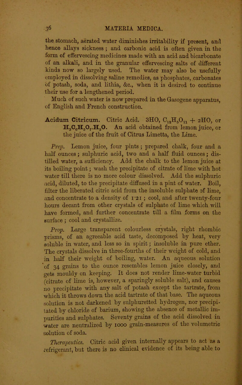 the stomach, aerated water diminishes irritahility if present, and hence allays sickness ; and carbonic acid is often given in the form of effervescing medicines made with an acid and bicarbonate of an alkali, and in the granular effervescing salts of different kinds now so largely used. The water may also be usefully employed in dissolving saline remedies, as phosphates, carbonates of potash, soda, and lithia, &c., when it is desired to continue their use for a lengthened period. Much of such water is now prepared in the Gasogene apparatus, of English and French construction. Acidum Citricum. Citric Acid. 3H0, + 2HO, or HaCgHjOj.HaO. An acid obtained from lemon juice, or the juice of the fruit of Citrus Limetta, the Lime. Prep. Lemon juice, four pints ; prepared chalk, four and a half ounces; sulphuric acid, two and a half fluid oimces; dis- tilled water, a sufliciency. Add the chalk to the lemon juice at its boiling point; wash the precipitate of citrate of lime with hot water till there is no more colour dissolved. Add the sulphuric .'icid, diluted, to the precipitate diffused in a pint of water. Boil, filter the liberated citric acid from the insoluble sulphate of lime, and concentrate to a density of i'2i ; cool, and after twenty-four hours decant from other crystals of sulphate of lime which will have formed, and further concentrate till a film forms on the surface ; cool and crystallize. Prop. Large transparent colourless crystals, right rhombic prisms, of an agreeable acid taste, decomposed by heat, very soluble in water, and less so in spirit; insoluble in pure ethei’. The crystals dissolve in three-fourths of their weight of cold, and in half their weight of boiling, water. An aqueous solution of 34 grains to the ounce resembles lemon juice closely, and gets mouldy on keeping. It does not render lime-water turbid (citrate of lime is, however, a sparingly soluble salt), and causes no precipitate with any salt of potash except the tartrate, from which it throws do'svn the acid tartrate of that base. The aqueous solution is not darkened by sulphuretted hydrogen, nor precipi- tated by chloride of barium, showing the absence of metallic im- purities and sulphates. Seventy grains of the acid dissolved in water are neutralized by 1000 grain-measures of the volumetric solution of soda. Therapeutics. Citric acid given internally ajipears to act as a 1‘efrigerant, but there is no clinical evidence of its being able to