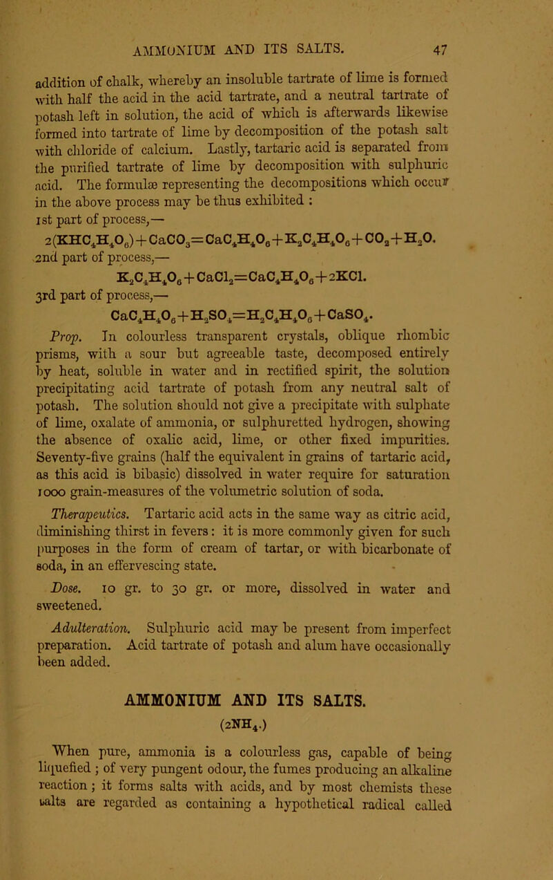 addition of chalk, whereby an insoluble tartrate of lime is formed with half the acid in the acid tartrate, and a neutral tartrate of potash left in solution, the acid of which is afterwards likewise formed into tartrate of lime by decomposition of the potash salt with cliloride of calcium. Lastly, tartaric acid is separated from the purified tartrate of lime by decomposition with sulphuric acid. Tlie formulae representing the decompositions which occut in the above process may be thus exhibited : ist part of process,— 2 (KHC^H^OJ+CaC03= CaC^H^Oo++00^+H^O. 2nd part of process,— +CaClj=CaC*H^Oa+2KCI. 3rd part of process,— CaC^H^Oe+H„S0^=H,C*H,03+CaSO^. Prop. In colourless transparent crystals, oblique rhombic prisms, with a sour hut agreeable taste, decomposed entirely by heat, soluble in water and in rectified spirit, the solution precipitating acid tartrate of potash from any neutral salt of potash. The solution should not give a precipitate with sulphate of lime, oxalate of ammonia, or sulphuretted hydrogen, sho-wing the absence of oxalic acid, lime, or other fixed impurities. Seventy-five grains (half the equivalent in grains of tartaric acid, as this acid is bibasic) dissolved in water require for saturation 1000 grain-measures of the volumetric solution of soda. Therapeutics. Tartaric acid acts in the same way as citric acid, diminishing thirst in fevers: it is more commonly given for such purposes in the form of cream of tartar, or wth bicarbonate of soda, in an effervescing state. Bose. 10 gr. to 30 gr. or more, dissolved in water and sweetened. Adulteration. Sulphuric acid may be present from imperfect preparation. Acid tartrate of potash and alimi have occasionally been added. AMMONIUM AND ITS SALTS. (2NH4.) When pure, ammonia is a colourless gas, capable of being laiuefied ; of very pungent odour, the fumes producing an nlknlinp. reaction; it forms salts with acids, and by most chemists these uilts are regarded as containing a hypothetical radical called