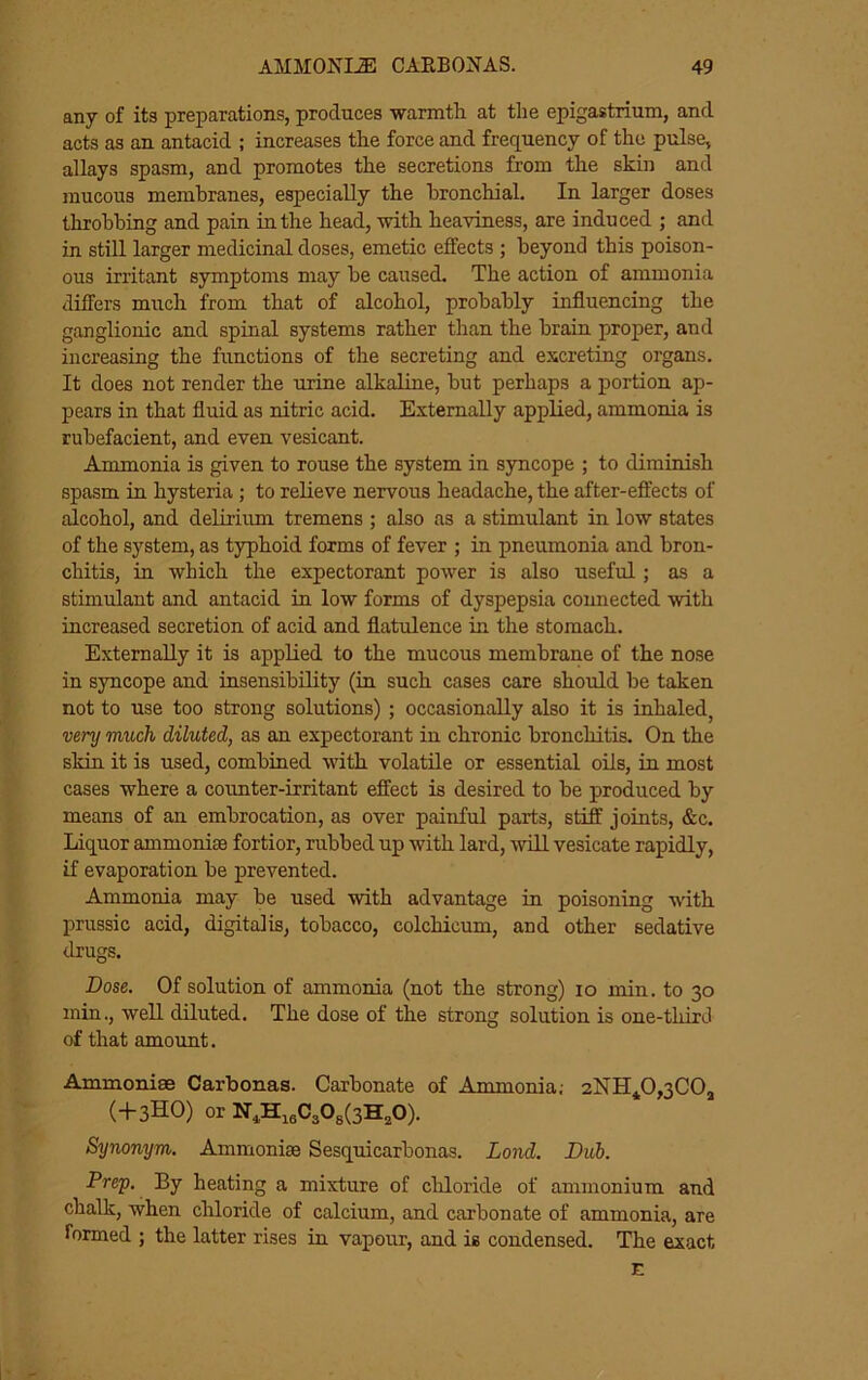 any of its preparations, produces warmth at the epigastrium, and acts as an antacid ; increases the force and frequency of the pulse, allays spasm, and promotes the secretions from the skin and mucous membranes, especially the bronchial. In larger doses throbbing and pain in the head, with heaviness, are induced ; and in still larger medicinal doses, emetic effects; beyond this poison- ous irritant symptoms may be caused. The action of ammonia differs much from that of alcohol, probably influencing the ganglionic and spinal systems rather than the brain proper, and increasing the functions of the secreting and excreting organs. It does not render the urine alkaline, but perhaps a portion ap- pears in that fluid as nitric acid. Externally applied, ammonia is rubefacient, and even vesicant. Ammonia is given to rouse the system in syncope ; to diminish spasm in hysteria ; to relieve nervous headache, the after-effects of alcohol, and dehrium tremens ; also as a stimulant in low states of the system, as typhoid forms of fever ; in pneumonia and bron- chitis, in which the expectorant power is also useful; as a stimulant and antacid in low forms of dyspepsia connected with increased secretion of acid and flatulence in the stomach. Externally it is applied to the mucous membrane of the nose in syncope and insensibility (in such cases care should be taken not to use too strong solutions) ; occasionally also it is inhaled, very much diluted, as an expectorant in chronic bronchitis. On the skin it is used, combined with volatile or essential oils, in most cases where a counter-irritant effect is desired to be produced by means of an embrocation, as over painful parts, stiff joints, &c. Liquor ammoniae fortior, rubbed up with lard, will vesicate rapidly, if evaporation be prevented. Ammonia may be used with advantage in poisoning with prussic acid, digitalis, tobacco, colchicum, and other sedative drugs. Dose. Of solution of ammonia (not the strong) lo min. to 30 min., well diluted. The dose of the strong solution is one-third of that amount. Ammoniae Carbonas. Carbonate of Ammonia; 2NH40,3C0j (-f 3HO) or N,H,,C303(3H,0). Synonym. Ammonise Sesquicarbonas. Lond. Duh. Prep. By heating a mixture of chloride of ammonium and chalk, when chloride of calcium, and carbonate of ammonia, are formed ; the latter rises in vapour, and is condensed. The exact E