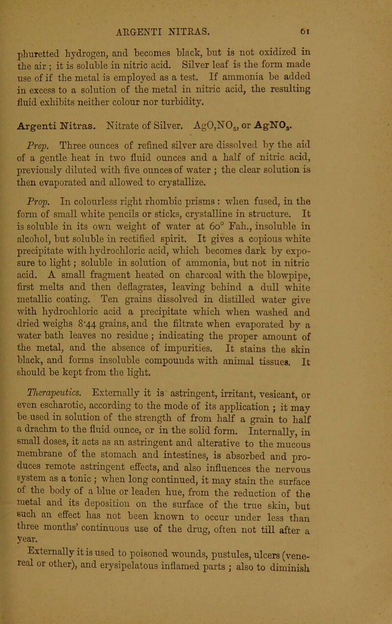 phuretted hydrogen, and becomes hlack, but is not oxidized in the air ; it is soluble in nitric acid. Silver leaf is the form made use of if the metal is employed as a test. If ammonia be added in excess to a solution of the metal in nitric acid, the resulting fluid exhibits neither colour nor turbidity. Argenti Nitras. Nitrate of Silver. AgO,NOj, or AgNO,. Prep. Three ounces of refined silver are dissolved by the aid of a gentle heat in two fluid ounces and a half of nitric, acid, previously diluted with five ounces of water ; the clear solution is then evaporated and allowed to crystallize. Prop. In colourless right rhombic prisms : w^hen fused, in the form of small white pencils or sticks, crystalline in structure. It is soluble in its ovui weight of water at 6o° Fah., insoluble in alcohol, but soluble in rectified spirit. It gives a copious white precipitate with hydrochloric acid, which becomes dark by expo- sure to light; soluble in solution of ammonia, but not in nitric acid. A small fragment heated on charcoal wth the blowpipe, first melts and then deflagrates, leaving behind a dull white metallic coating. Ten grains dissolved in distilled water give with hydrochloric acid a precipitate which when washed and dried weighs 8'44 grains, and the filtrate when evaporated by a water bath leaves no residue; indicating the proper amount of the metal, and the absence of impurities. It stains the skiri black, and forms insoluble compounds with animnl tissues. It should be kept from the light. Therapeutics. Externally it is astringent, irritant, vesicant, or even escharotic, according to the mode of its application ; it may be used in solution of the strength of from half a grain to half a drachm to the fluid ounce, or in the solid form. Internally, in small doses, it acts as an astringent and alterative to the mucous membrane of the stomach and intestines, is absorbed and pro- duces remote astringent effects, and also influences the nervous system as a tonic; when long continued, it may stain the surface of the body of a blue or leaden hue, from the reduction of the luetal and its deposition on the surface of the true skin, but such an effect has not been known to occur under less than three months’ continuous use of the drug, often not till after a year. Externally it is used to poisoned woimds, pustules, ulcers (vene- real or other), and erysipelatous inflamed parts ; also to diminish.