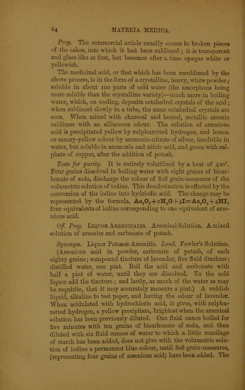 Prop, The commercial article usually occurs in broken pieces of the cakes, into which it had been sublimed ; it is transparent and glass-hke at first, but becomes after a time opaque white or yellowish. The medicinal acid, or that which has been resublimed by the above process, is in the form of a crystalline, heavy, white powder; soluble in about loo parts of cold water (the amorphous being more soluble than the crystalline variety)—much more in boiling water, which, on cooling, deposits octahedi-al crystals of the acid; when sublimed slowly in a tube, the same octahedral crystals arc seen. When mixed with charcoal and heated, metallic arsenic sublimes with an alliaceous odour. The solution of arsenious acid is precipitated yellow by sulijhuretted hydrogen, and lemon or canary-yellow colour by ammonio-nitrate of silver, insoluble in water, but soluble in ammonia and nitric acid, and green with sul- phate of copper, after the addition of potash. Tests for purity. It is entirely volatilized by a heat of 4c»°. Four grains dissolved in boiling water with eight grains of bicar- bonate of soda, discharge the colour of 808 grain-measures of the volumetric solution of iodine. This decolorization is effected by the conversion of the iodine into hydriodic acid. The change may be represented by the formula, As203-|-2H20-f4l=As205-l-4HI, four equivalents of iodine corresponding to one equivalent of arse- nious acid. Of. Prep. Liquor Aksenicalis. Arsenical Solution. A mixed solution of arsenite and carbonate of potash. Synonym. Liquor Potassoe Arsenitis. Lond. Fowler’s Solution. (Arsenious acid in powder, carbonate of potash, of each eighty grains; compound tincture of lavender, five fluid drachms; distilled water, one pint. Boil the acid and carbonate with bnlf a pint of water, imtil they are dissolved. To the cold liquor add the tincture; and lastly, as much of the water as may be requisite, that it may accurately measure a pint.) A reddish liquid, alkaline to test paper, and having the odour of lavender. When acidulated with hydrochloric acid, it gives, with sulphu- retted hydrogen, a yellow precipitate, brightest when the arsenical solution has been previously diluted. One fluid ounce boiled for five minutes with ten grains of bicarbonate of soda, and then diluted with six fluid ounces of water to which a little mucilage of starch has been added, does not give Avith the volumetric solu- tion of iodine a permanent blue colour, until 808 grain-measures, (representing four grains of arsenious acid) have been added. The